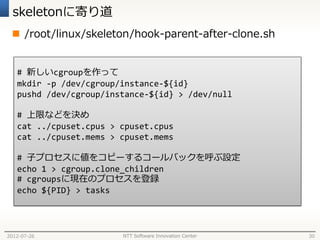 skeletonに寄り道
  /root/linux/skeleton/hook-parent-after-clone.sh


   # 新しいcgroupを作って
   mkdir -p /dev/cgroup/instance-${id}
   pushd /dev/cgroup/instance-${id} > /dev/null

   # 上限などを決め
   cat ../cpuset.cpus > cpuset.cpus
   cat ../cpuset.mems > cpuset.mems

   # 子プロセスに値をコピーするコールバックを呼ぶ設定
   echo 1 > cgroup.clone_children
   # cgroupsに現在のプロセスを登録
   echo ${PID} > tasks




2012-07-26              NTT Software Innovation Center   30
 