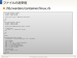 ファイルの送受信
  /lib/warden/container/linux.rb
   def do_copy_in(request, response)
     src_path = request.src_path
     dst_path = request.dst_path

     perform_rsync(src_path, "vcap@container:#{dst_path}")

     nil
   end

   def do_copy_out(request, response)
     src_path = request.src_path
     dst_path = request.dst_path

     perform_rsync("vcap@container:#{src_path}", dst_path)

     if request.owner
       sh "chown", "-R", request.owner, dst_path
     end

     nil
   end

   private

   def perform_rsync(src_path, dst_path)
     ssh_config_path = File.join(container_path, "ssh", "ssh_config")

     # Build arguments
     args = ["rsync"]
     args += ["-e", "ssh -T -F #{ssh_config_path}"]
     args += ["-r"] # Recursive copy
     args += ["-p"] # Preserve permissions
     args += ["--links"] # Preserve symlinks
     args += [src_path, dst_path]

     # Add option hash
     args << { :timeout => nil }

     sh *args
   end



2012-07-26                                               NTT Software Innovation Center   34
 