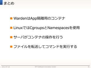 まとめ



              WardenはApp隔離用のコンテナ

              LinuxではCgroupsとNamespacesを使用

              サーバがコンテナの操作を行う

              ファイルを転送してコマンドを実行する




2012-07-26             NTT Software Innovation Center   35
 