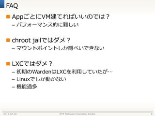 FAQ
  AppごとにVM建てればいいのでは？
      – パフォーマンス的に難しい


  chroot jailではダメ？
      – マウントポイントしか隠ぺいできない


  LXCではダメ？
      – 初期のWardenはLXCを利用していたが…
      – Linuxでしか動かない
      – 機能過多




2012-07-26       NTT Software Innovation Center   8
 