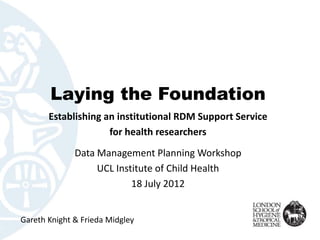 Laying the Foundation
       Establishing an institutional RDM Support Service
                     for health researchers
              Data Management Planning Workshop
                   UCL Institute of Child Health
                           18 July 2012


Gareth Knight & Frieda Midgley
 