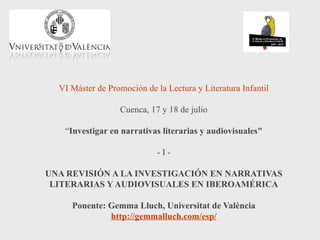 VI Máster de Promoción de la Lectura y Literatura Infantil

                  Cuenca, 17 y 18 de julio

   “Investigar en narrativas literarias y audiovisuales"

                             -I-

UNA REVISIÓN A LA INVESTIGACIÓN EN NARRATIVAS
 LITERARIAS Y AUDIOVISUALES EN IBEROAMÉRICA

     Ponente: Gemma Lluch, Universitat de València
              http://gemmalluch.com/esp/
 