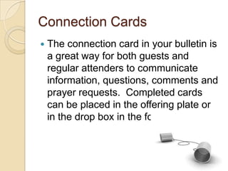 Connection Cards
   The connection card in your bulletin is
    a great way for both guests and
    regular attenders to communicate
    information, questions, comments and
    prayer requests. Completed cards
    can be placed in the offering plate or
    in the drop box in the foyer.
 