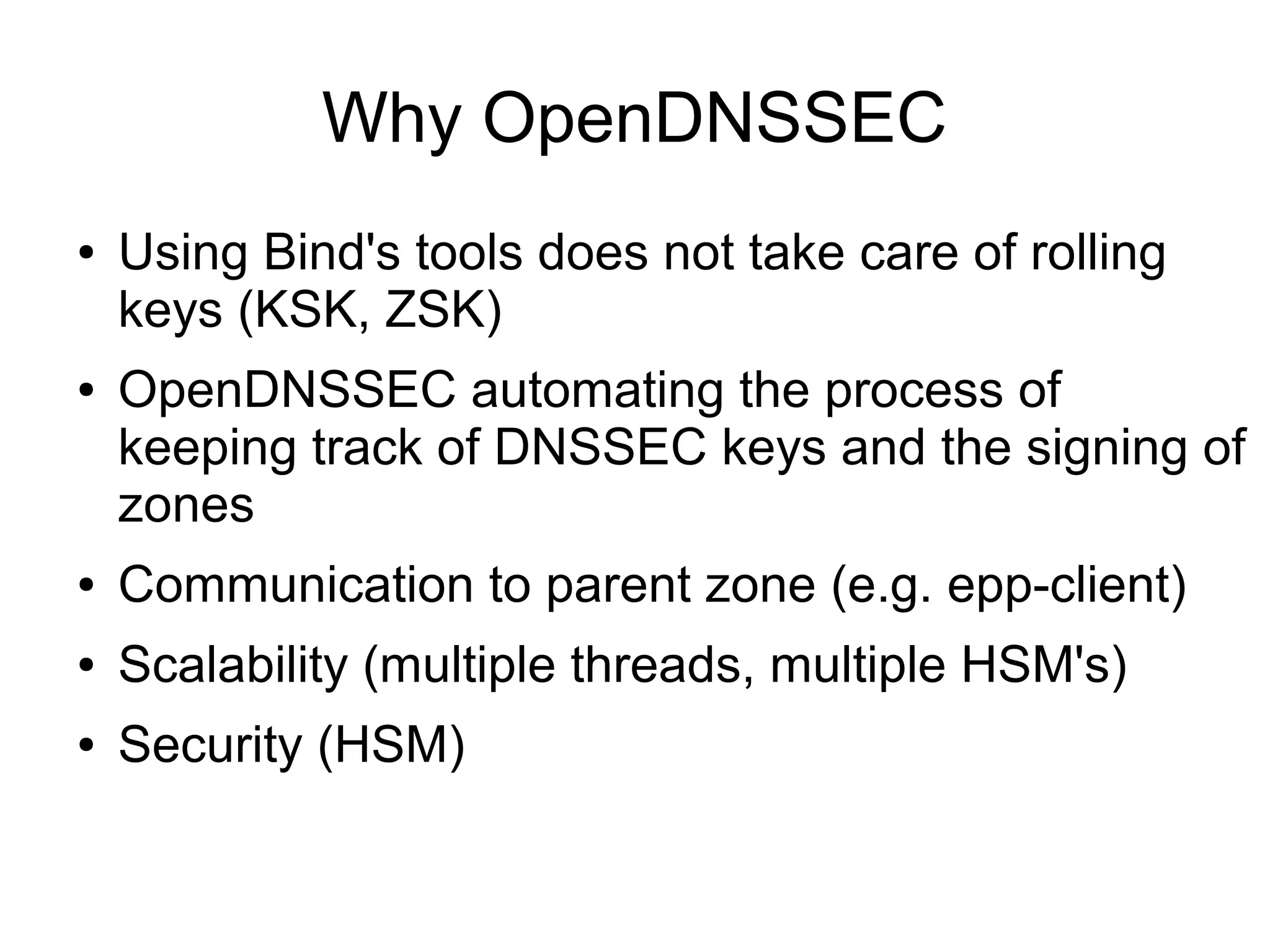 Why OpenDNSSEC
●   Using Bind's tools does not take care of rolling
    keys (KSK, ZSK)
●   OpenDNSSEC automating the process of
    keeping track of DNSSEC keys and the signing of
    zones
●   Communication to parent zone (e.g. epp-client)
●   Scalability (multiple threads, multiple HSM's)
●   Security (HSM)
 