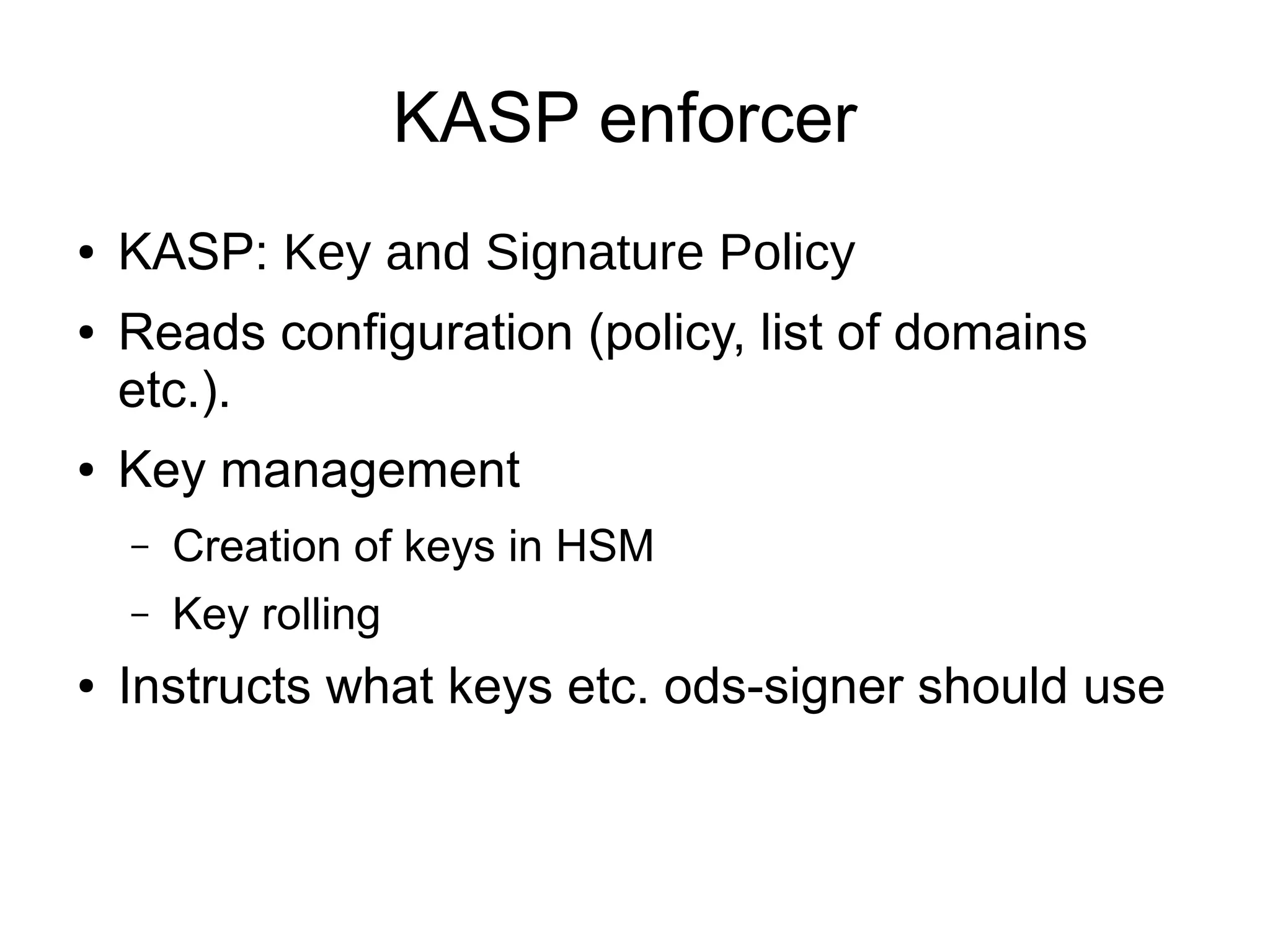 KASP enforcer
●   KASP: Key and Signature Policy
●   Reads configuration (policy, list of domains
    etc.).
●   Key management
    –   Creation of keys in HSM
    –   Key rolling
●   Instructs what keys etc. ods-signer should use
 
