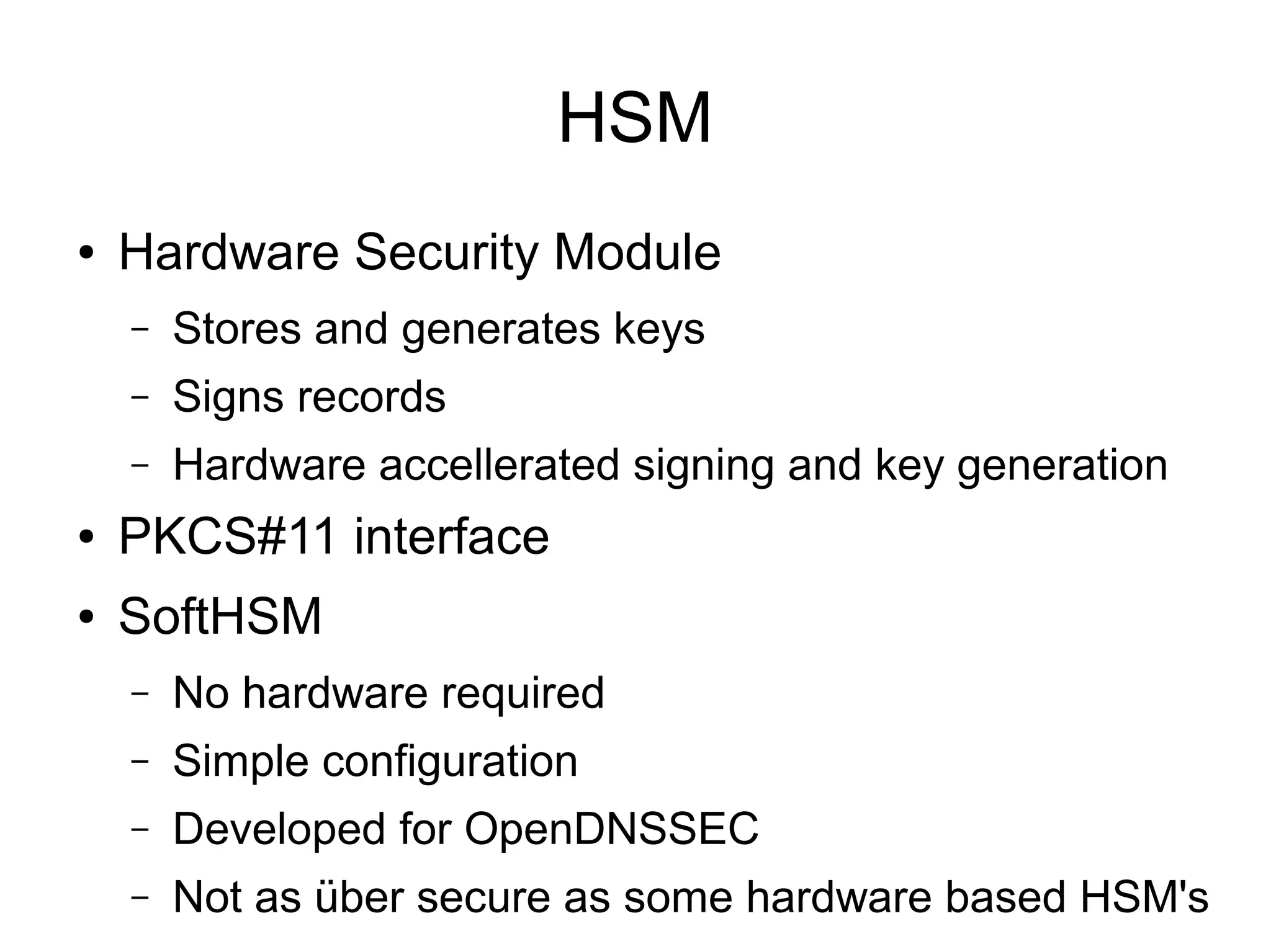 HSM
●   Hardware Security Module
    –   Stores and generates keys
    –   Signs records
    –   Hardware accellerated signing and key generation
●   PKCS#11 interface
●   SoftHSM
    –   No hardware required
    –   Simple configuration
    –   Developed for OpenDNSSEC
    –   Not as über secure as some hardware based HSM's
 