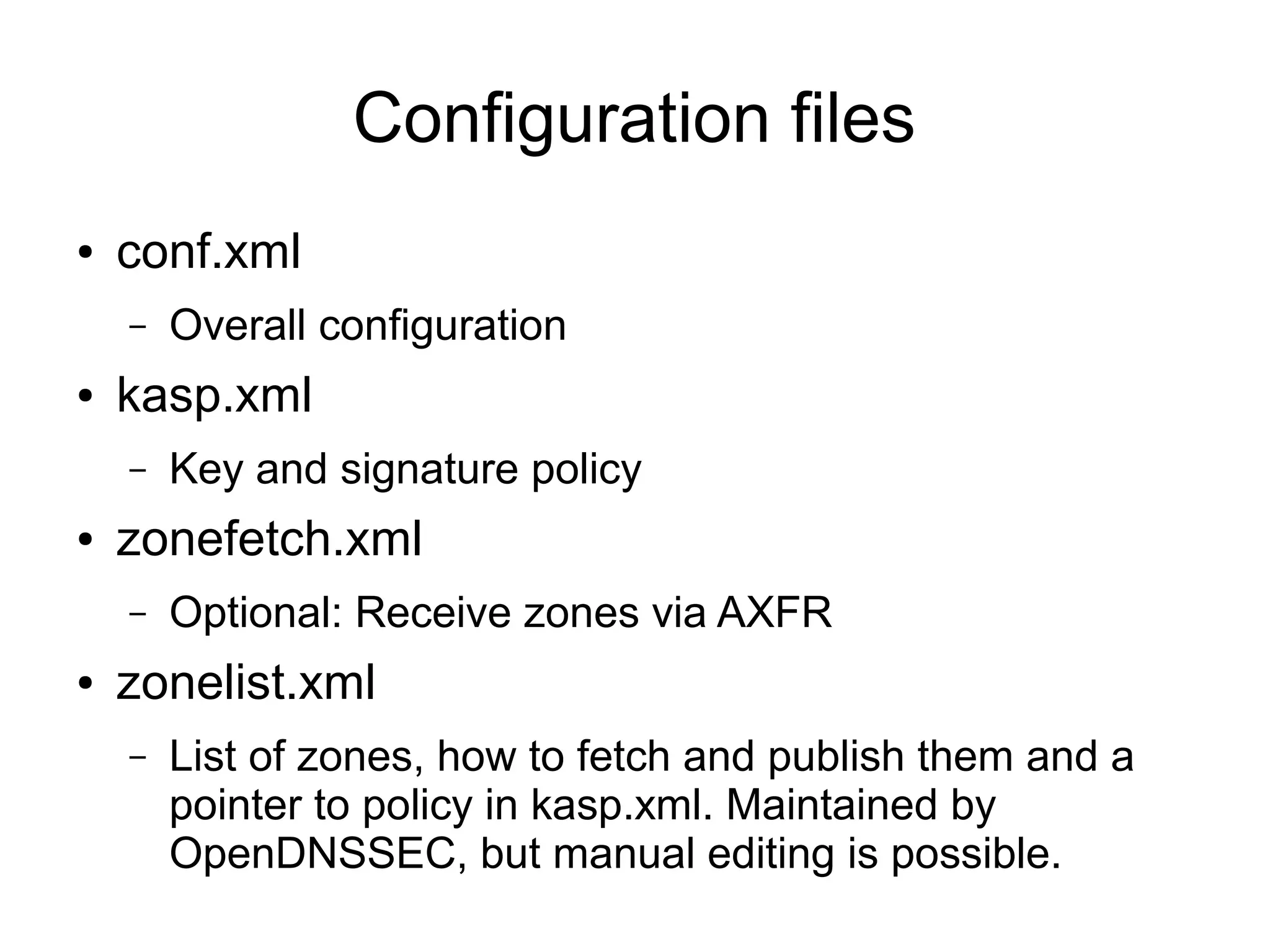 Configuration files
●   conf.xml
    –   Overall configuration
●   kasp.xml
    –   Key and signature policy
●   zonefetch.xml
    –   Optional: Receive zones via AXFR
●   zonelist.xml
    –   List of zones, how to fetch and publish them and a
        pointer to policy in kasp.xml. Maintained by
        OpenDNSSEC, but manual editing is possible.
 
