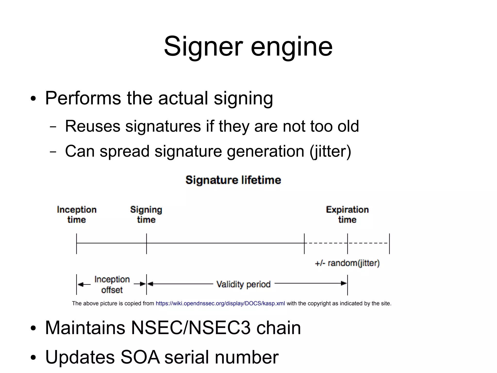 Signer engine
●   Performs the actual signing
    –   Reuses signatures if they are not too old
    –   Can spread signature generation (jitter)




         The above picture is copied from https://wiki.opendnssec.org/display/DOCS/kasp.xml with the copyright as indicated by the site.



●   Maintains NSEC/NSEC3 chain
●   Updates SOA serial number
 