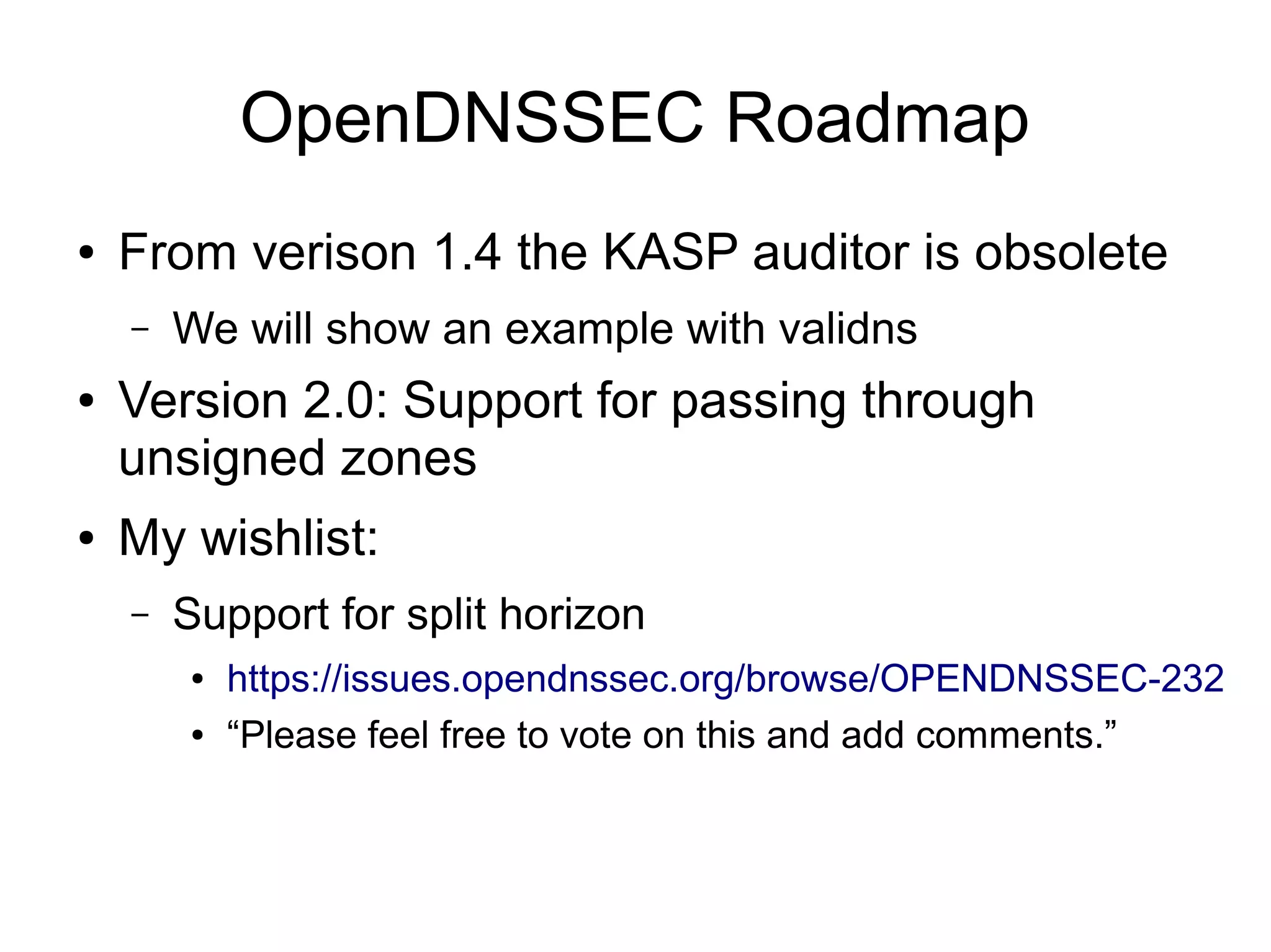 OpenDNSSEC Roadmap
●   From verison 1.4 the KASP auditor is obsolete
    –   We will show an example with validns
●   Version 2.0: Support for passing through
    unsigned zones
●   My wishlist:
    –   Support for split horizon
        ●   https://issues.opendnssec.org/browse/OPENDNSSEC-232
        ●   “Please feel free to vote on this and add comments.”
 