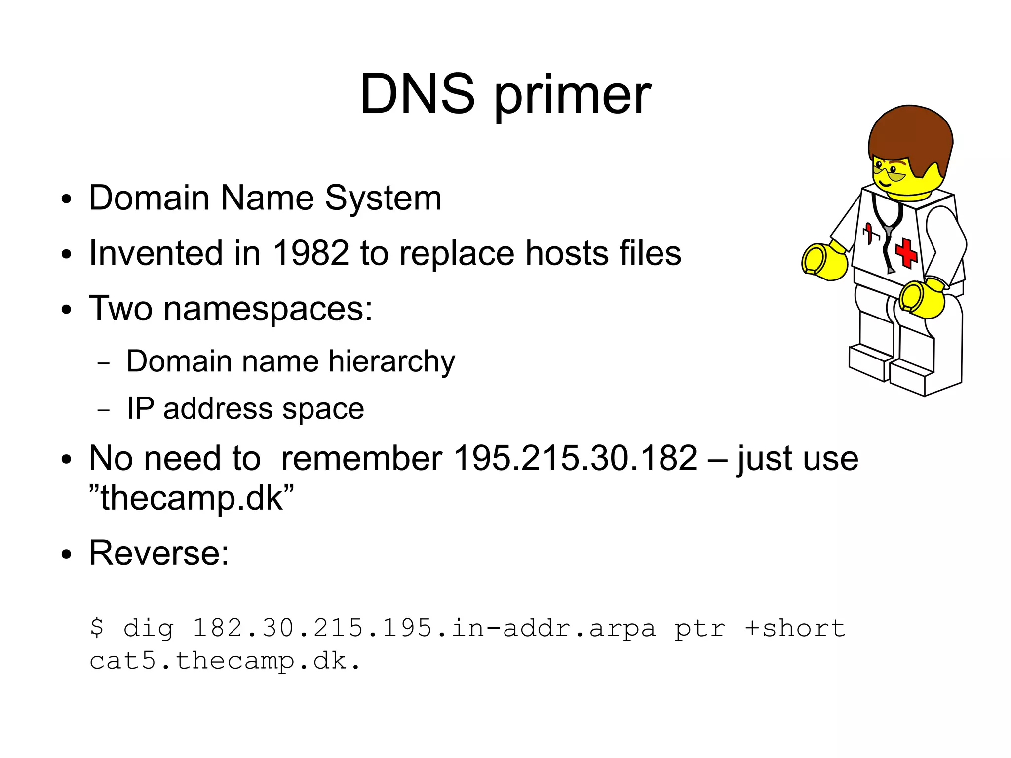 DNS primer
●   Domain Name System
●   Invented in 1982 to replace hosts files
●   Two namespaces:
    –   Domain name hierarchy
    –   IP address space
●   No need to remember 195.215.30.182 – just use
    ”thecamp.dk”
●   Reverse:

    $ dig 182.30.215.195.in-addr.arpa ptr +short
    cat5.thecamp.dk.
 