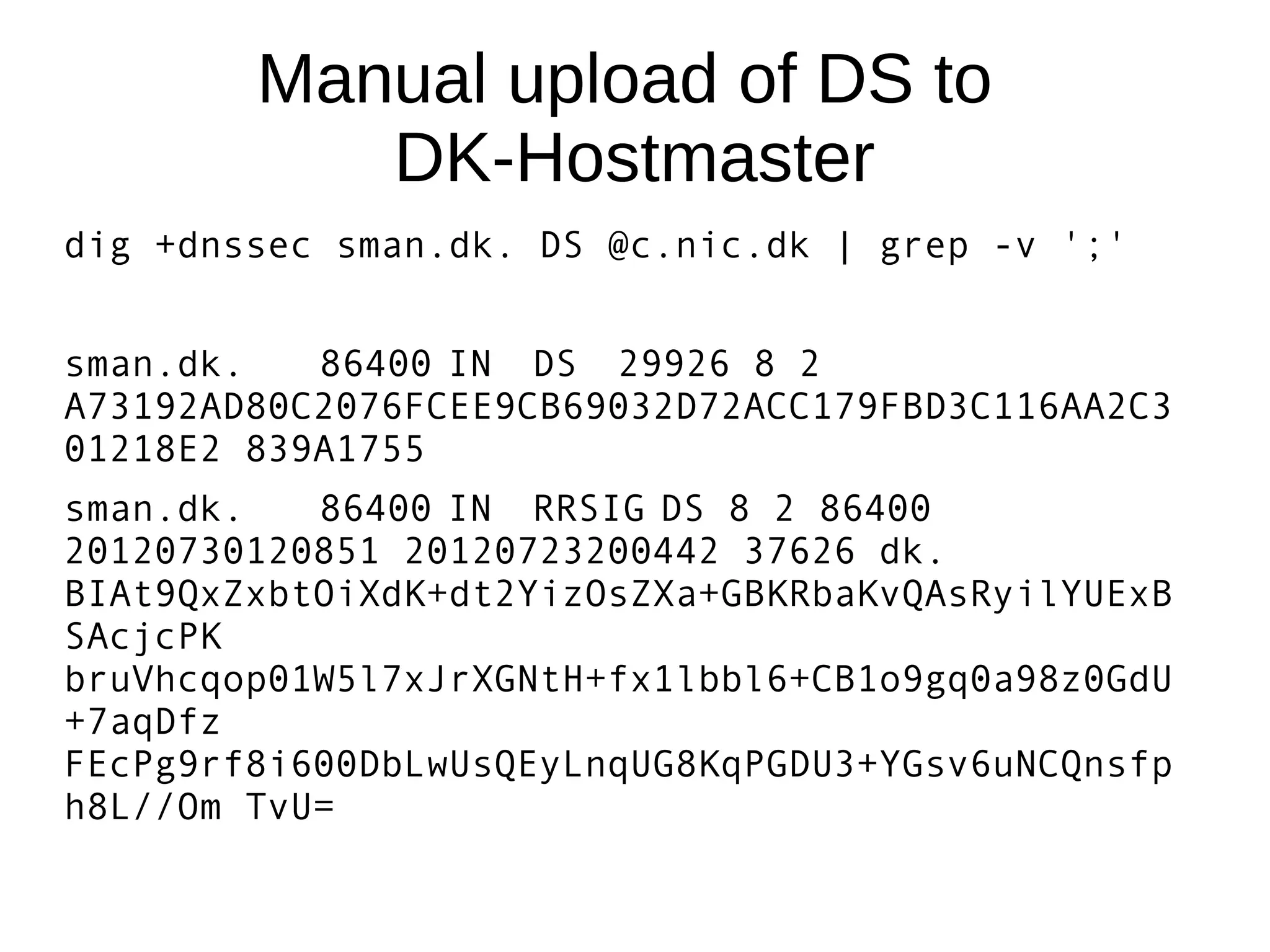 Manual upload of DS to
           DK-Hostmaster
dig +dnssec sman.dk. DS @c.nic.dk | grep -v ';'


sman.dk.   86400 IN DS 29926 8 2
A73192AD80C2076FCEE9CB69032D72ACC179FBD3C116AA2C3
01218E2 839A1755
sman.dk.   86400 IN RRSIG DS 8 2 86400
20120730120851 20120723200442 37626 dk.
BIAt9QxZxbtOiXdK+dt2YizOsZXa+GBKRbaKvQAsRyilYUExB
SAcjcPK
bruVhcqop01W5l7xJrXGNtH+fx1lbbl6+CB1o9gq0a98z0GdU
+7aqDfz
FEcPg9rf8i600DbLwUsQEyLnqUG8KqPGDU3+YGsv6uNCQnsfp
h8L//Om TvU=
 