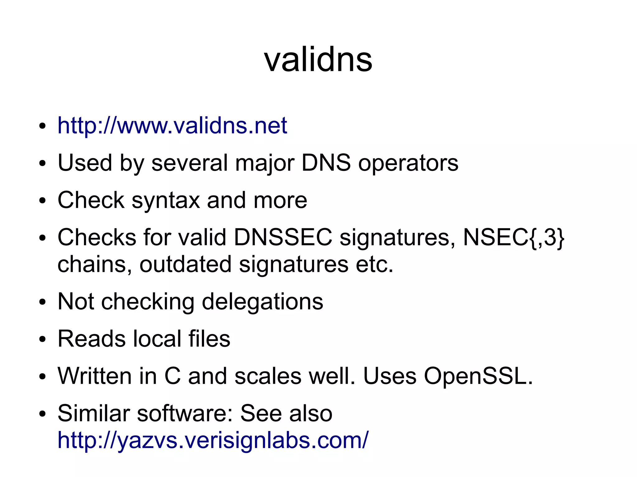 validns
●   http://www.validns.net
●   Used by several major DNS operators
●   Check syntax and more
●   Checks for valid DNSSEC signatures, NSEC{,3}
    chains, outdated signatures etc.
●   Not checking delegations
●   Reads local files
●   Written in C and scales well. Uses OpenSSL.
●   Similar software: See also
    http://yazvs.verisignlabs.com/
 