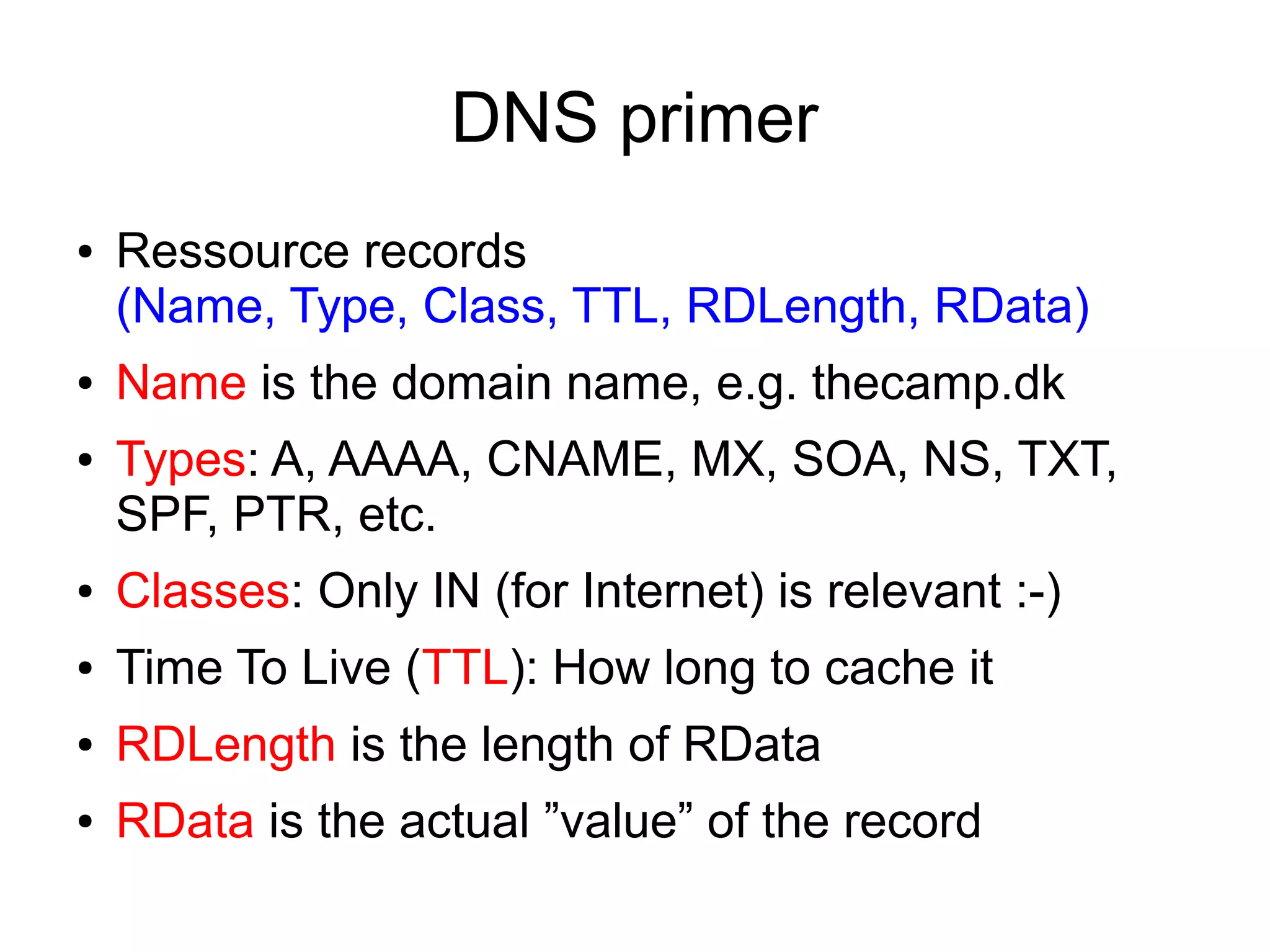 DNS primer
●   Ressource records
    (Name, Type, Class, TTL, RDLength, RData)
●   Name is the domain name, e.g. thecamp.dk
●   Types: A, AAAA, CNAME, MX, SOA, NS, TXT,
    SPF, PTR, etc.
●   Classes: Only IN (for Internet) is relevant :-)
●   Time To Live (TTL): How long to cache it
●   RDLength is the length of RData
●   RData is the actual ”value” of the record
 