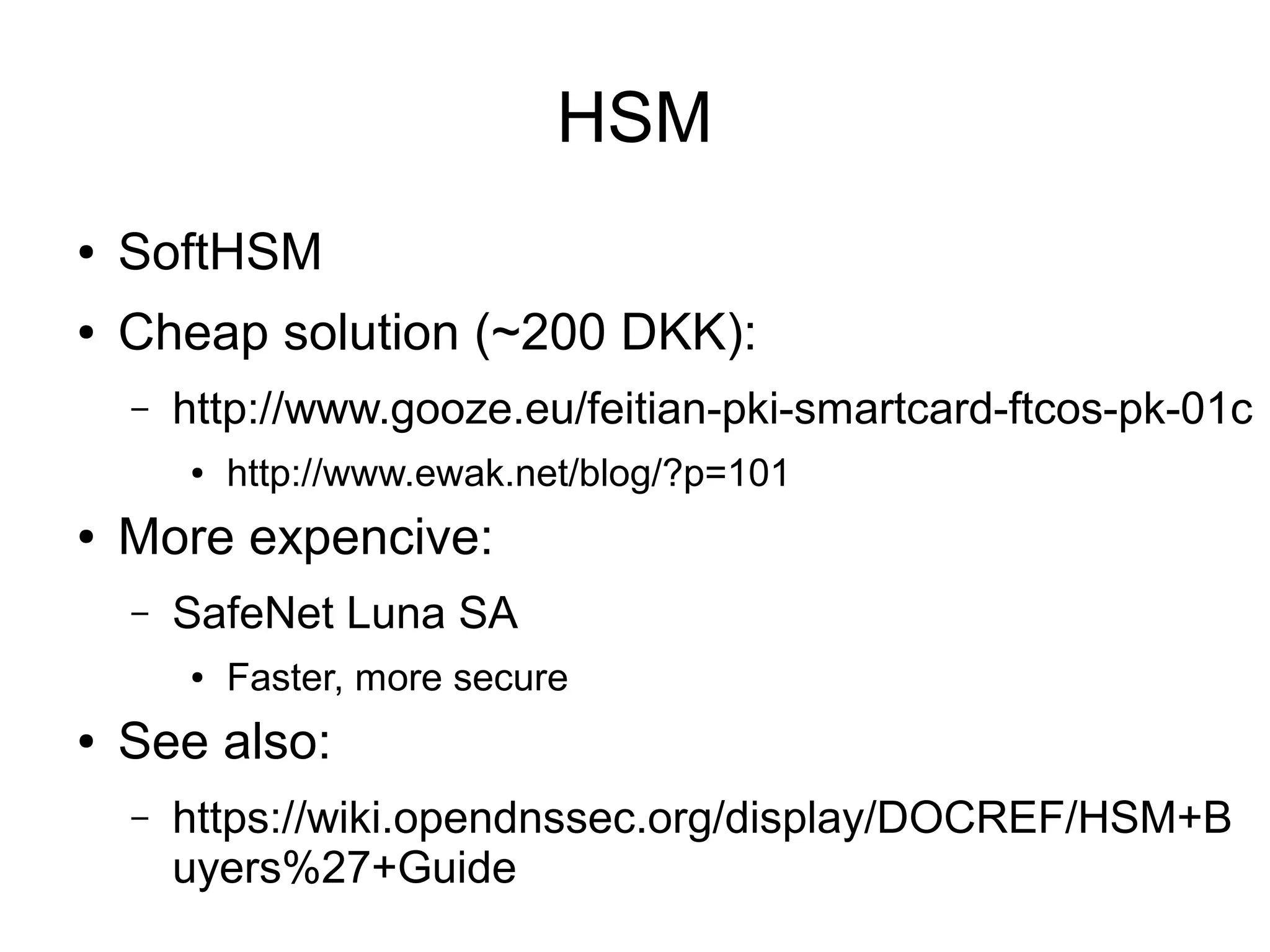 HSM
●   SoftHSM
●   Cheap solution (~200 DKK):
    –   http://www.gooze.eu/feitian-pki-smartcard-ftcos-pk-01c
        ●   http://www.ewak.net/blog/?p=101
●   More expencive:
    –   SafeNet Luna SA
        ●   Faster, more secure
●   See also:
    –   https://wiki.opendnssec.org/display/DOCREF/HSM+B
        uyers%27+Guide
 