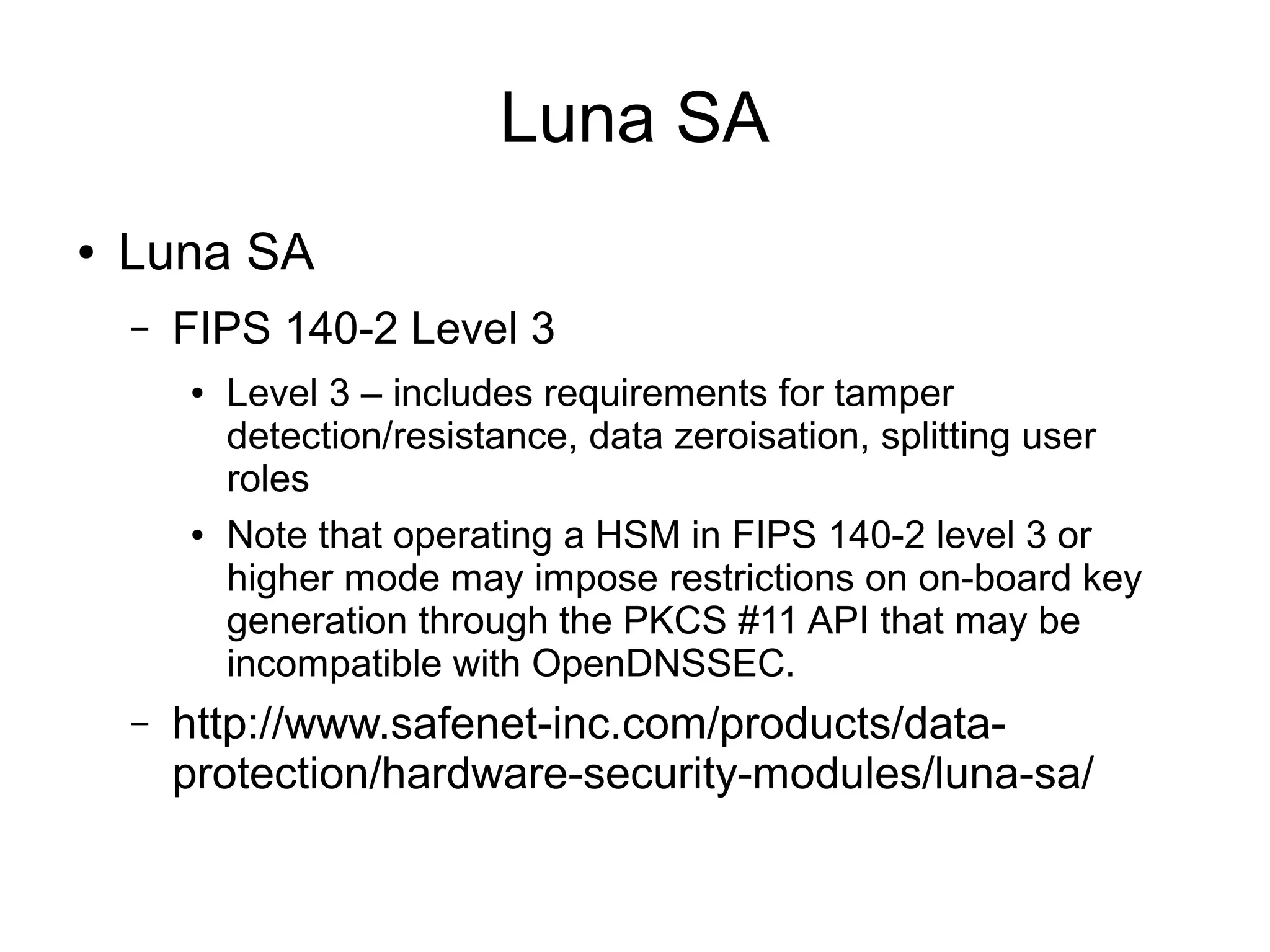 Luna SA
●   Luna SA
    –   FIPS 140-2 Level 3
        ●   Level 3 – includes requirements for tamper
            detection/resistance, data zeroisation, splitting user
            roles
        ●   Note that operating a HSM in FIPS 140-2 level 3 or
            higher mode may impose restrictions on on-board key
            generation through the PKCS #11 API that may be
            incompatible with OpenDNSSEC.
    –   http://www.safenet-inc.com/products/data-
        protection/hardware-security-modules/luna-sa/
 