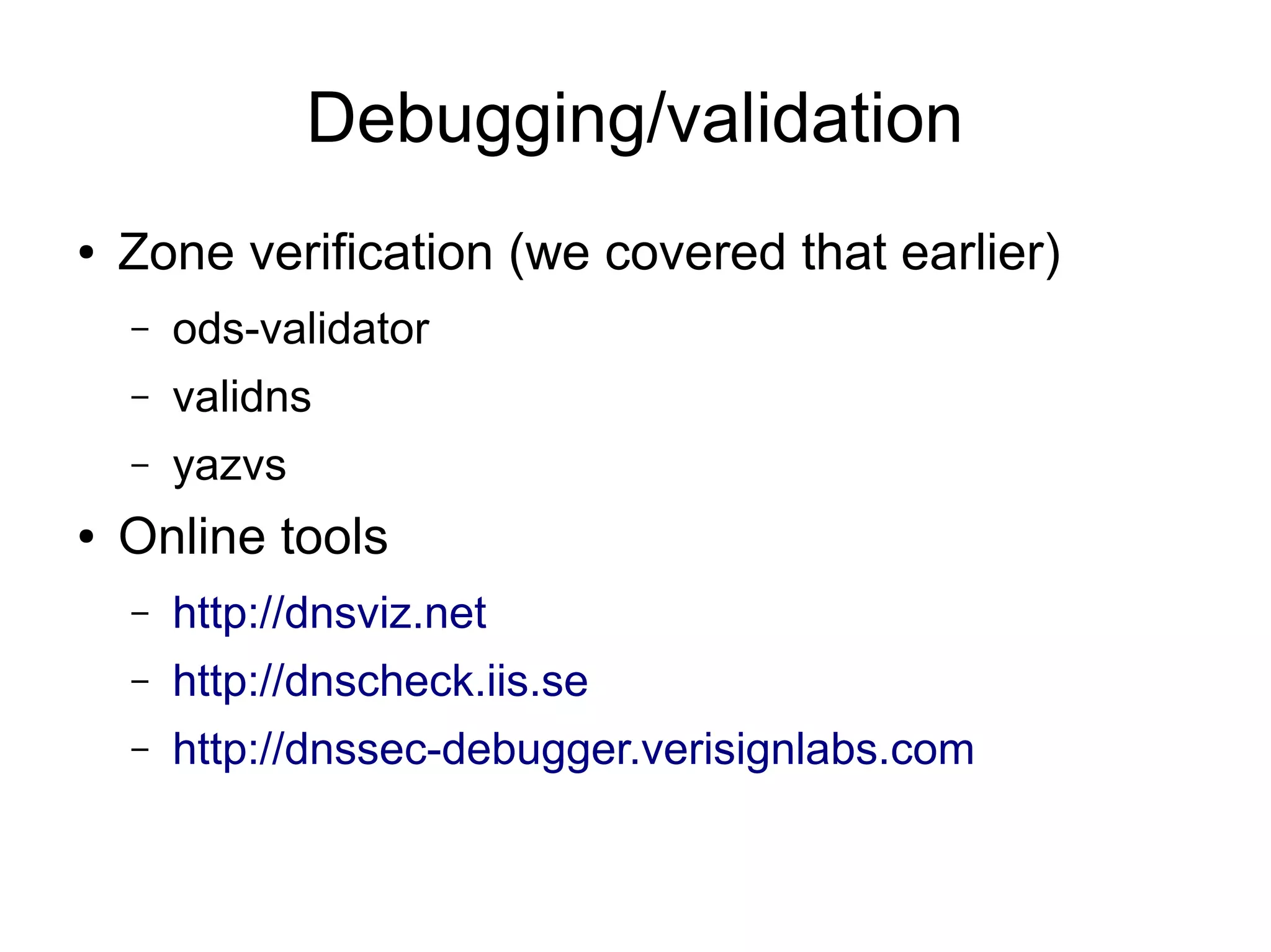 Debugging/validation
●   Zone verification (we covered that earlier)
    –   ods-validator
    –   validns
    –   yazvs
●   Online tools
    –   http://dnsviz.net
    –   http://dnscheck.iis.se
    –   http://dnssec-debugger.verisignlabs.com
 