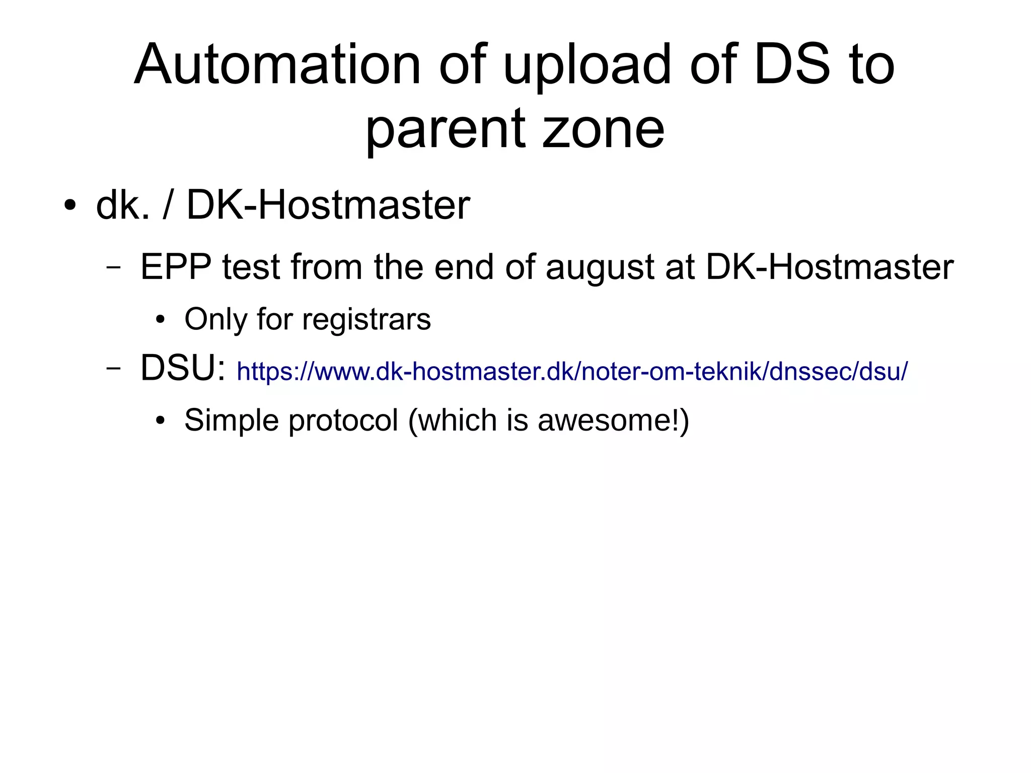 Automation of upload of DS to
                parent zone
●   dk. / DK-Hostmaster
    –   EPP test from the end of august at DK-Hostmaster
         ●   Only for registrars
    –   DSU: https://www.dk-hostmaster.dk/noter-om-teknik/dnssec/dsu/
         ●   Simple protocol (which is awesome!)
 