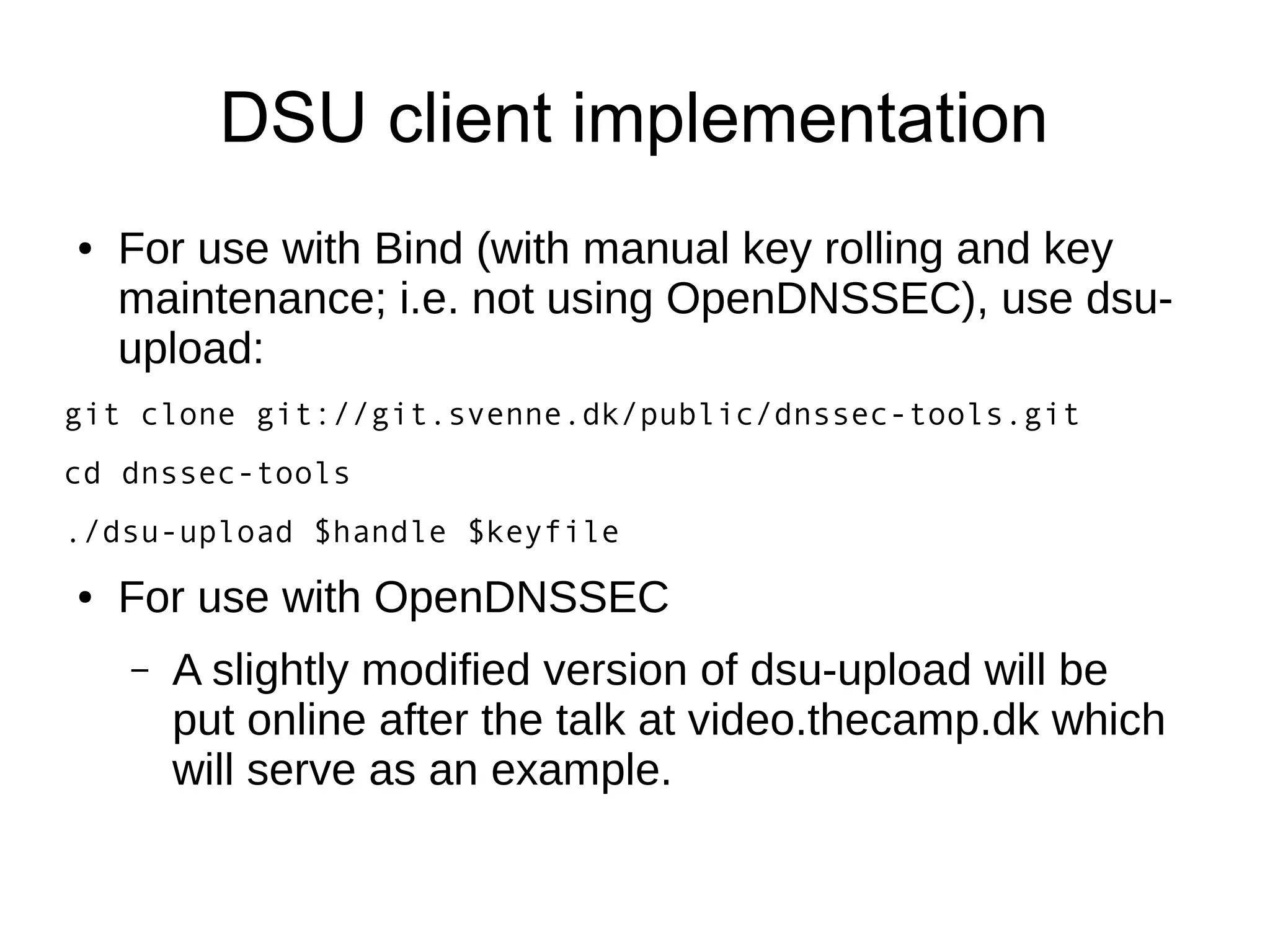 DSU client implementation
●   For use with Bind (with manual key rolling and key
    maintenance; i.e. not using OpenDNSSEC), use dsu-
    upload:
git clone git://git.svenne.dk/public/dnssec-tools.git
cd dnssec-tools
./dsu-upload $handle $keyfile
●   For use with OpenDNSSEC
    –   A slightly modified version of dsu-upload will be
        put online after the talk at video.thecamp.dk which
        will serve as an example.
 