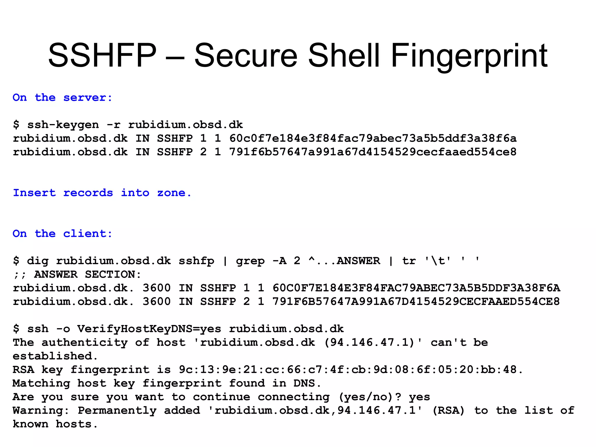 SSHFP – Secure Shell Fingerprint
On the server:

$ ssh-keygen -r rubidium.obsd.dk
rubidium.obsd.dk IN SSHFP 1 1 60c0f7e184e3f84fac79abec73a5b5ddf3a38f6a
rubidium.obsd.dk IN SSHFP 2 1 791f6b57647a991a67d4154529cecfaaed554ce8


Insert records into zone.


On the client:

$ dig rubidium.obsd.dk sshfp | grep -A 2 ^...ANSWER | tr 't' ' '
;; ANSWER SECTION:
rubidium.obsd.dk. 3600 IN SSHFP 1 1 60C0F7E184E3F84FAC79ABEC73A5B5DDF3A38F6A
rubidium.obsd.dk. 3600 IN SSHFP 2 1 791F6B57647A991A67D4154529CECFAAED554CE8

$ ssh -o VerifyHostKeyDNS=yes rubidium.obsd.dk
The authenticity of host 'rubidium.obsd.dk (94.146.47.1)' can't be
established.
RSA key fingerprint is 9c:13:9e:21:cc:66:c7:4f:cb:9d:08:6f:05:20:bb:48.
Matching host key fingerprint found in DNS.
Are you sure you want to continue connecting (yes/no)? yes
Warning: Permanently added 'rubidium.obsd.dk,94.146.47.1' (RSA) to the list of
known hosts.
 