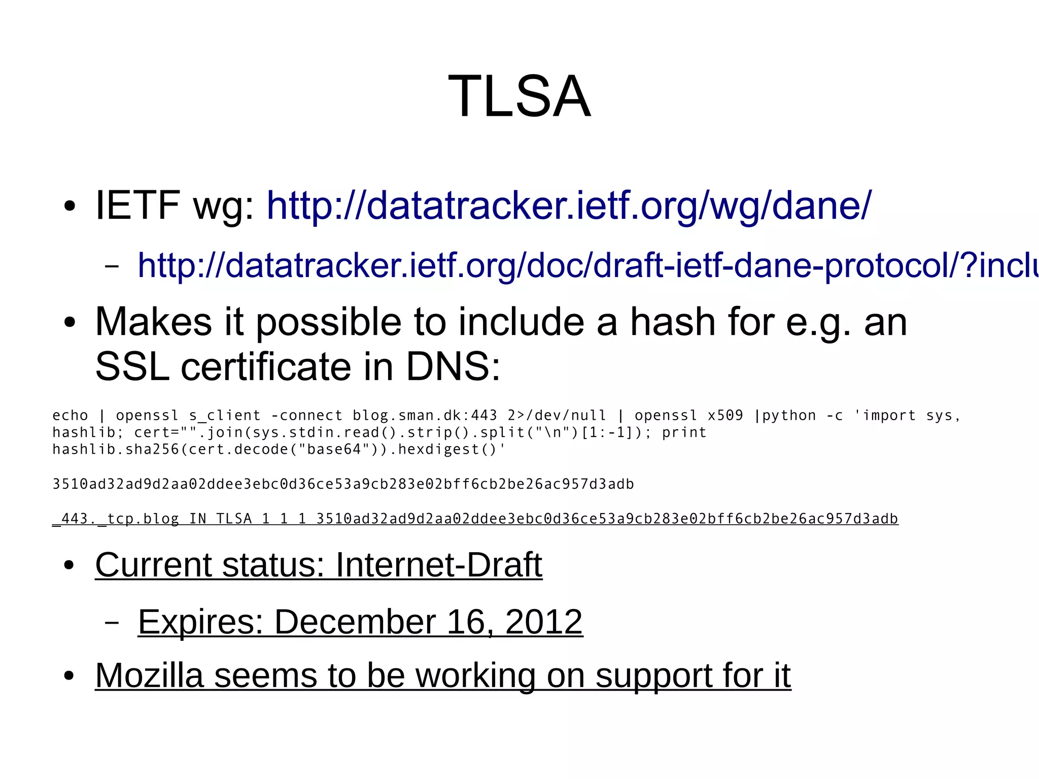 TLSA
 ●   IETF wg: http://datatracker.ietf.org/wg/dane/
     –   http://datatracker.ietf.org/doc/draft-ietf-dane-protocol/?inclu
 ●   Makes it possible to include a hash for e.g. an
     SSL certificate in DNS:
echo | openssl s_client -connect blog.sman.dk:443 2>/dev/null | openssl x509 |python -c 'import sys,
hashlib; cert="".join(sys.stdin.read().strip().split("n")[1:-1]); print
hashlib.sha256(cert.decode("base64")).hexdigest()'

3510ad32ad9d2aa02ddee3ebc0d36ce53a9cb283e02bff6cb2be26ac957d3adb

_443._tcp.blog IN TLSA 1 1 1 3510ad32ad9d2aa02ddee3ebc0d36ce53a9cb283e02bff6cb2be26ac957d3adb


 ●   Current status: Internet-Draft
     –   Expires: December 16, 2012
 ●   Mozilla seems to be working on support for it
 