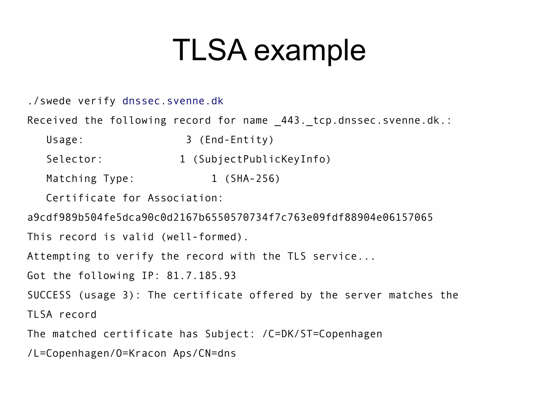 TLSA example
./swede verify dnssec.svenne.dk
Received the following record for name _443._tcp.dnssec.svenne.dk.:
   Usage:                3 (End-Entity)
   Selector:            1 (SubjectPublicKeyInfo)
   Matching Type:            1 (SHA-256)
   Certificate for Association:  
a9cdf989b504fe5dca90c0d2167b6550570734f7c763e09fdf88904e06157065
This record is valid (well-formed).
Attempting to verify the record with the TLS service...
Got the following IP: 81.7.185.93
SUCCESS (usage 3): The certificate offered by the server matches the
TLSA record
The matched certificate has Subject: /C=DK/ST=Copenhagen
/L=Copenhagen/O=Kracon Aps/CN=dns
 