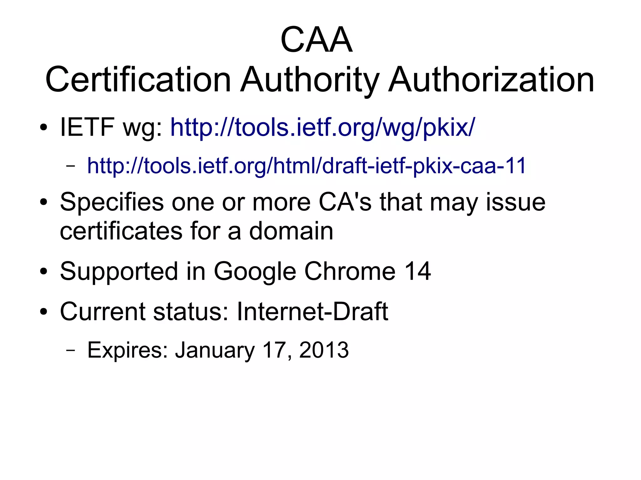 CAA
Certification Authority Authorization
●   IETF wg: http://tools.ietf.org/wg/pkix/
    –   http://tools.ietf.org/html/draft-ietf-pkix-caa-11
●   Specifies one or more CA's that may issue
    certificates for a domain
●   Supported in Google Chrome 14
●   Current status: Internet-Draft
    –   Expires: January 17, 2013
 