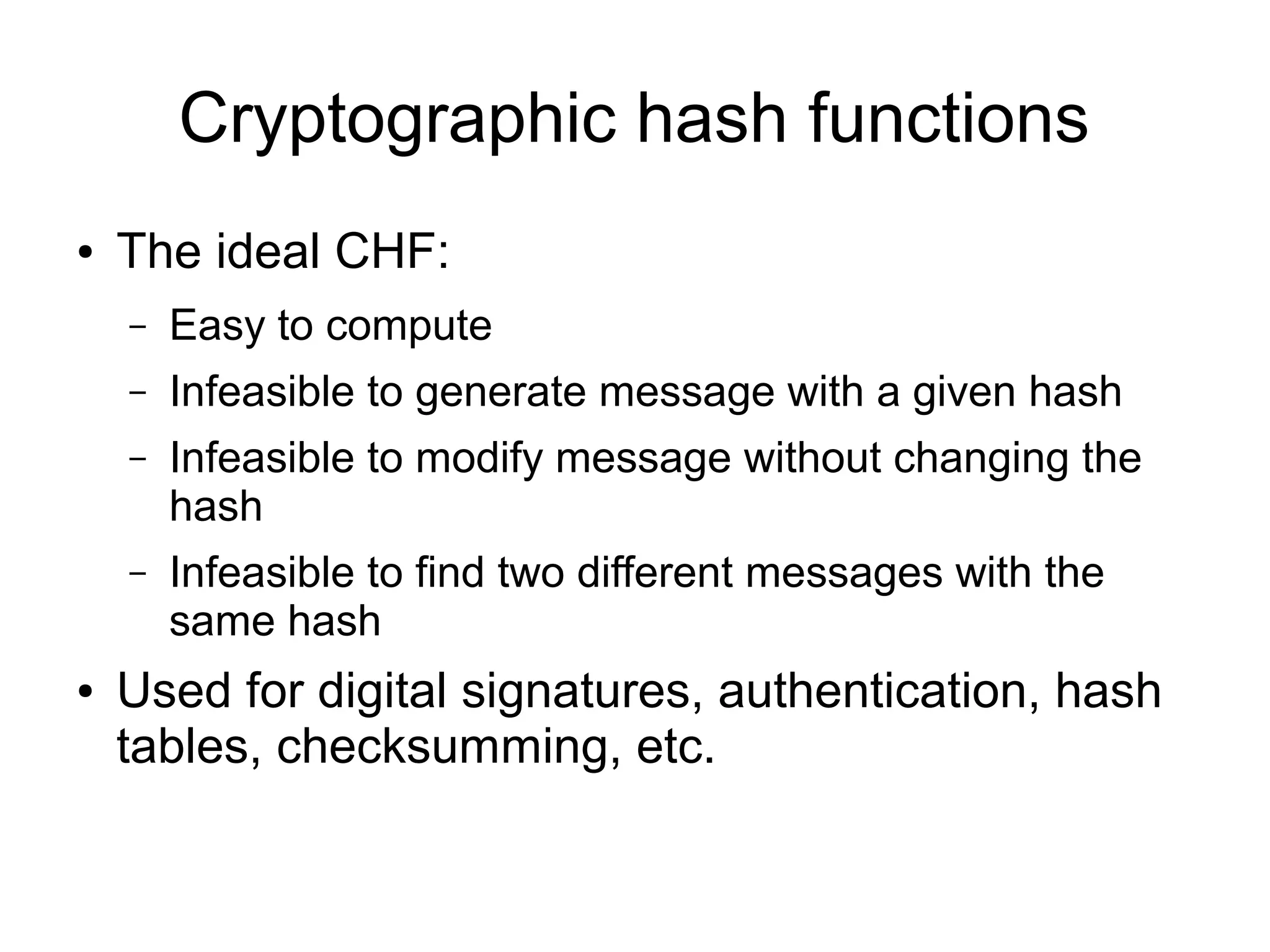 Cryptographic hash functions
●   The ideal CHF:
    –   Easy to compute
    –   Infeasible to generate message with a given hash
    –   Infeasible to modify message without changing the
        hash
    –   Infeasible to find two different messages with the
        same hash
●   Used for digital signatures, authentication, hash
    tables, checksumming, etc.
 