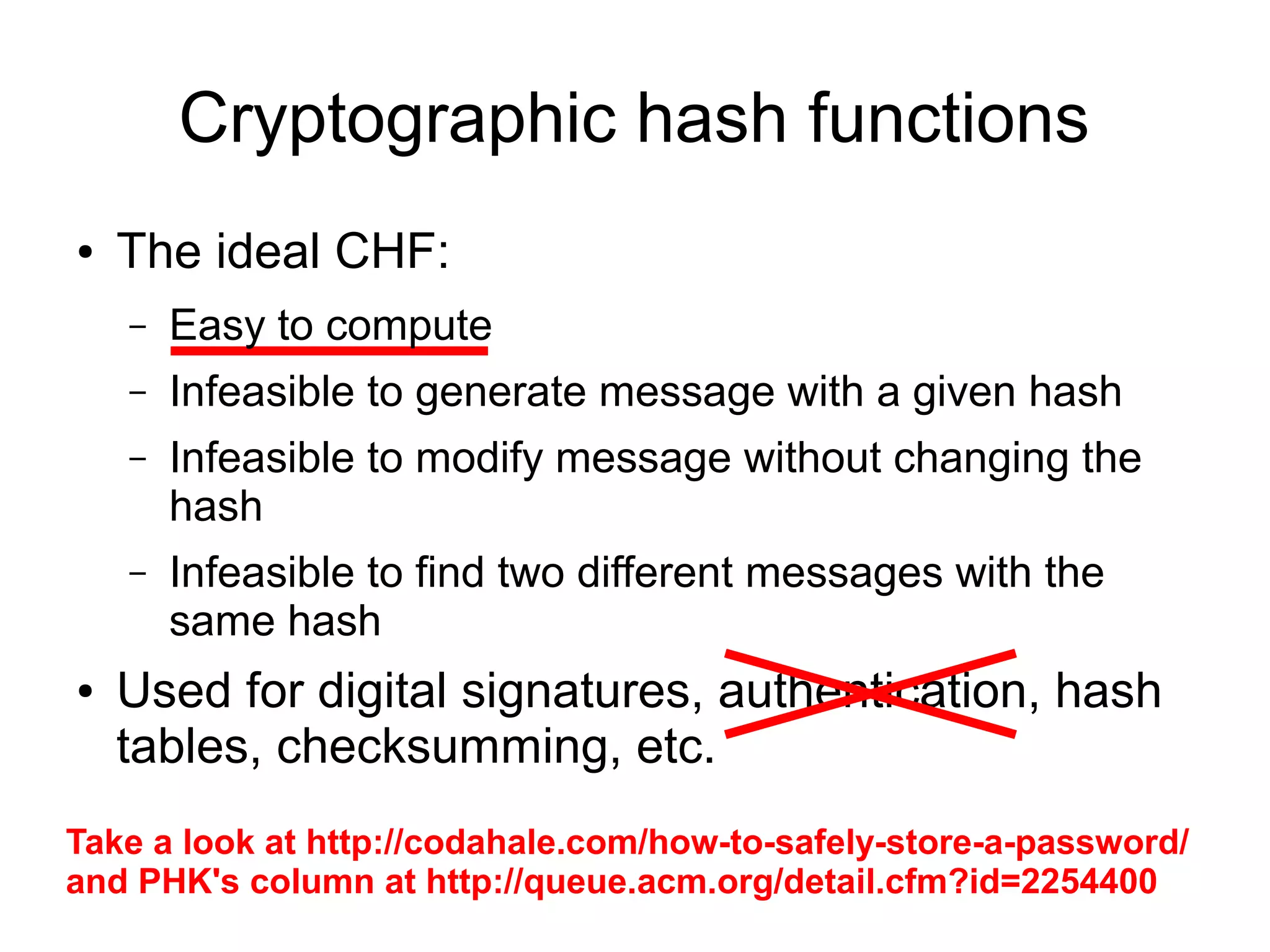 Cryptographic hash functions
●   The ideal CHF:
    –   Easy to compute
    –   Infeasible to generate message with a given hash
    –   Infeasible to modify message without changing the
        hash
    –   Infeasible to find two different messages with the
        same hash
●   Used for digital signatures, authentication, hash
    tables, checksumming, etc.
Take a look at http://codahale.com/how-to-safely-store-a-password/
and PHK's column at http://queue.acm.org/detail.cfm?id=2254400
 