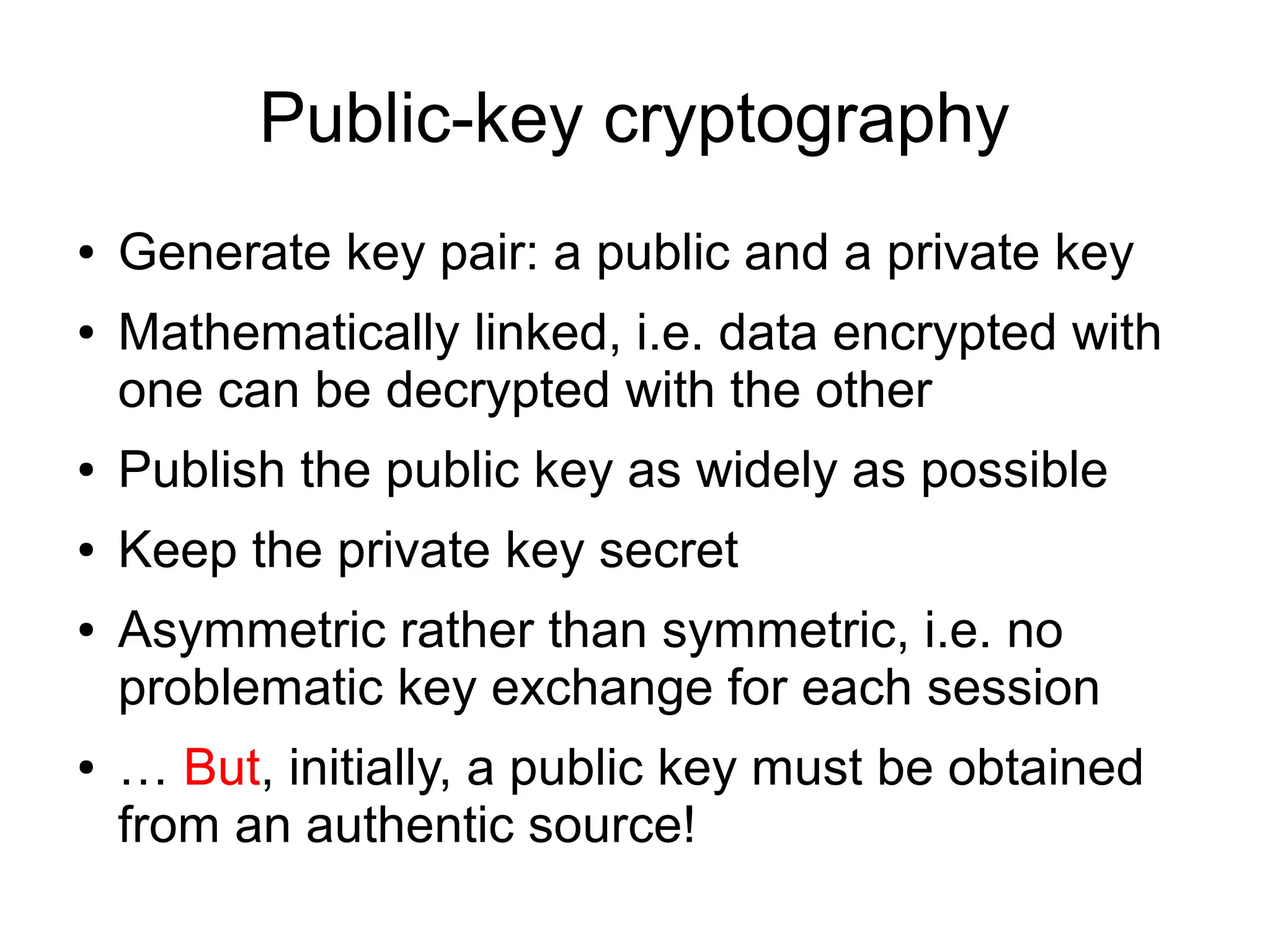 Public-key cryptography
●   Generate key pair: a public and a private key
●   Mathematically linked, i.e. data encrypted with
    one can be decrypted with the other
●   Publish the public key as widely as possible
●   Keep the private key secret
●   Asymmetric rather than symmetric, i.e. no
    problematic key exchange for each session
●   … But, initially, a public key must be obtained
    from an authentic source!
 