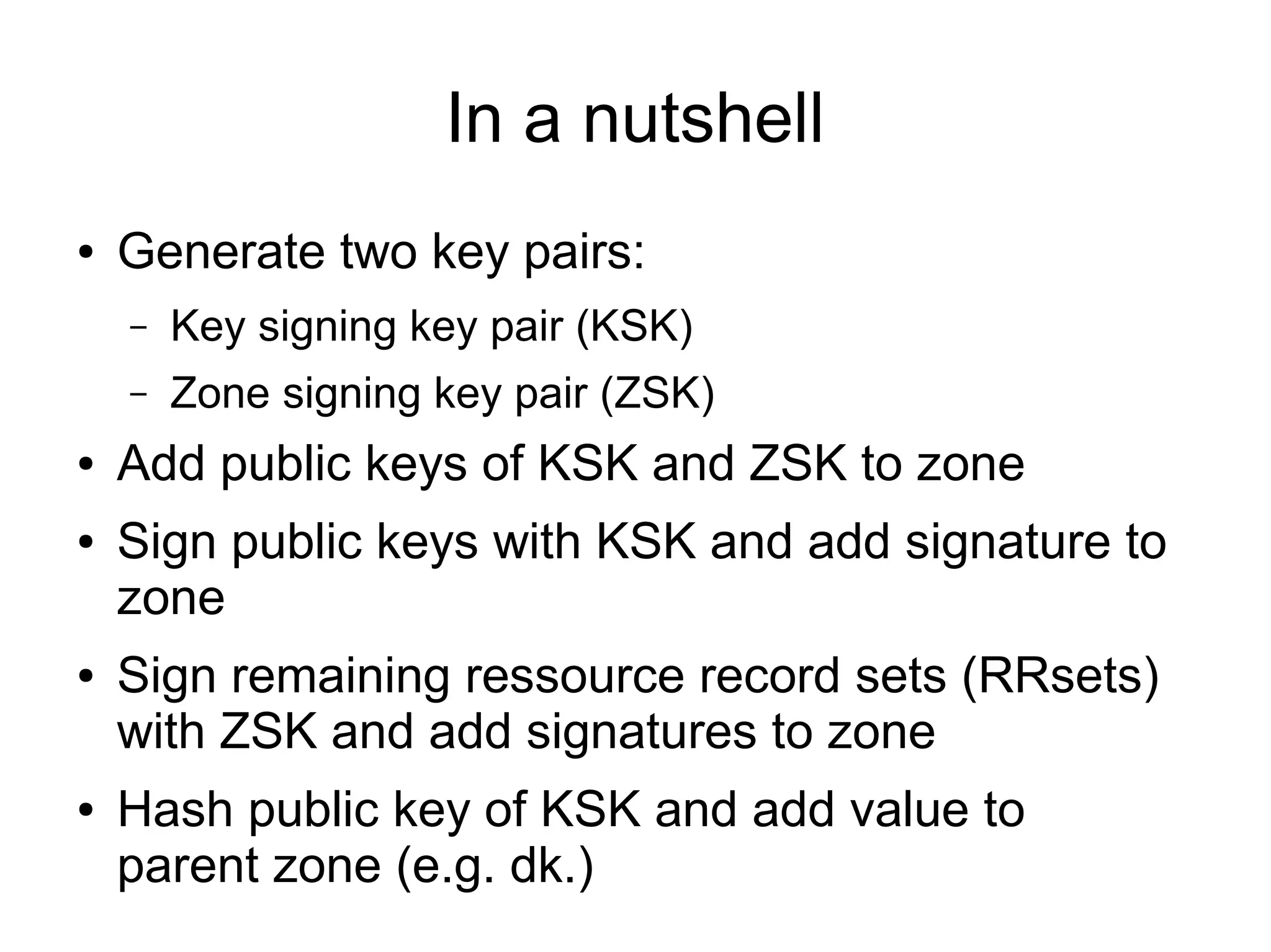 In a nutshell
●   Generate two key pairs:
    –   Key signing key pair (KSK)
    –   Zone signing key pair (ZSK)
●   Add public keys of KSK and ZSK to zone
●   Sign public keys with KSK and add signature to
    zone
●   Sign remaining ressource record sets (RRsets)
    with ZSK and add signatures to zone
●   Hash public key of KSK and add value to
    parent zone (e.g. dk.)
 