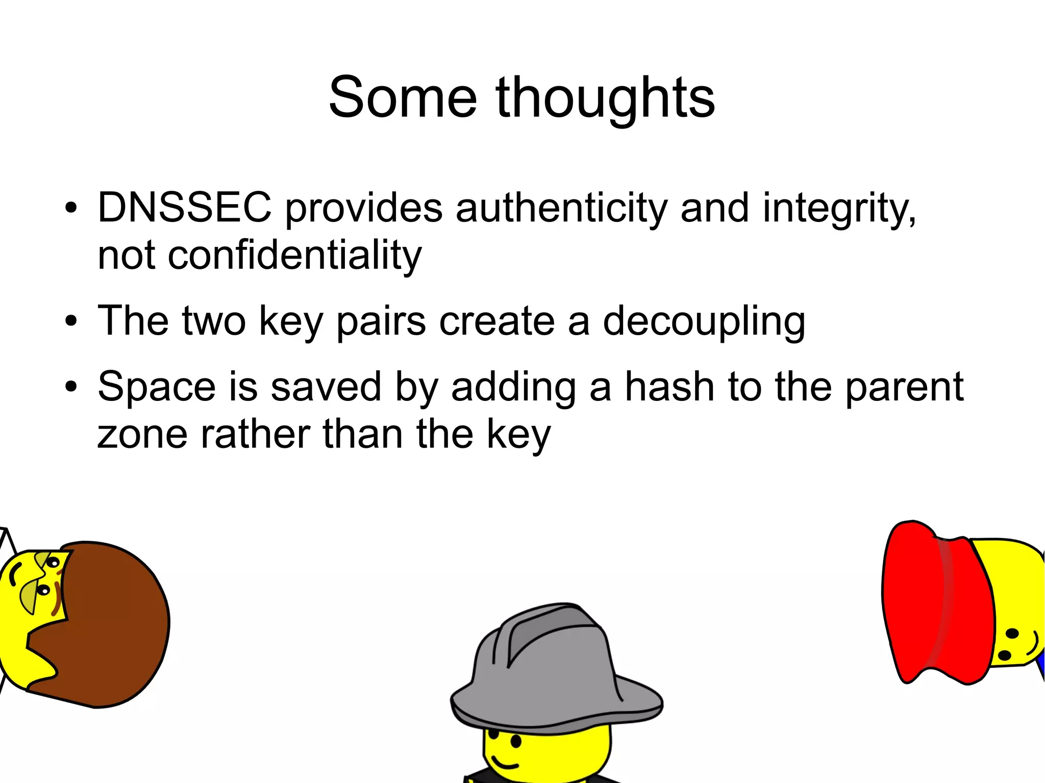 Some thoughts
●   DNSSEC provides authenticity and integrity,
    not confidentiality
●   The two key pairs create a decoupling
●   Space is saved by adding a hash to the parent
    zone rather than the key
 