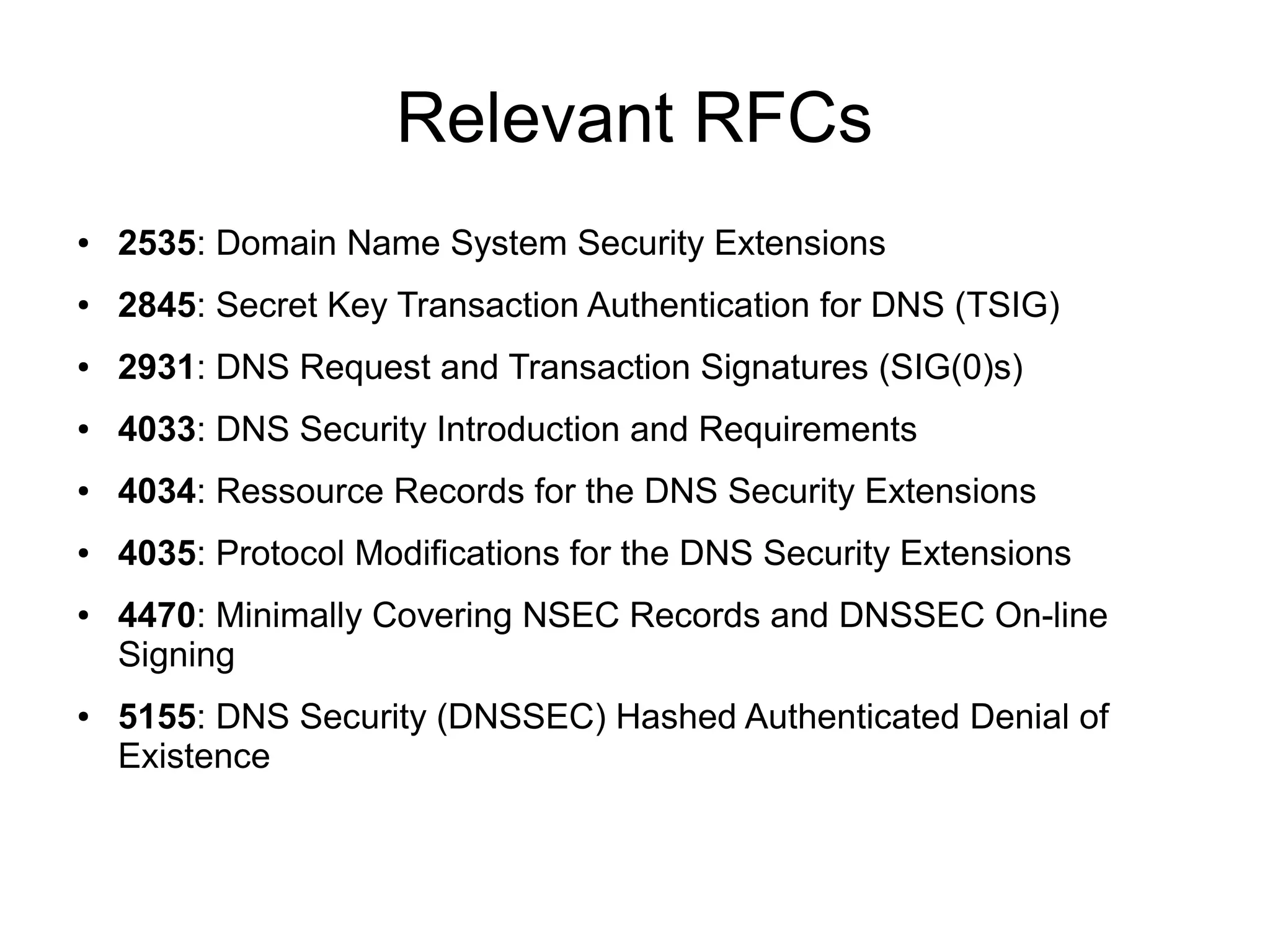 Relevant RFCs
●   2535: Domain Name System Security Extensions
●   2845: Secret Key Transaction Authentication for DNS (TSIG)
●   2931: DNS Request and Transaction Signatures (SIG(0)s)
●   4033: DNS Security Introduction and Requirements
●   4034: Ressource Records for the DNS Security Extensions
●   4035: Protocol Modifications for the DNS Security Extensions
●   4470: Minimally Covering NSEC Records and DNSSEC On-line
    Signing
●   5155: DNS Security (DNSSEC) Hashed Authenticated Denial of
    Existence
 