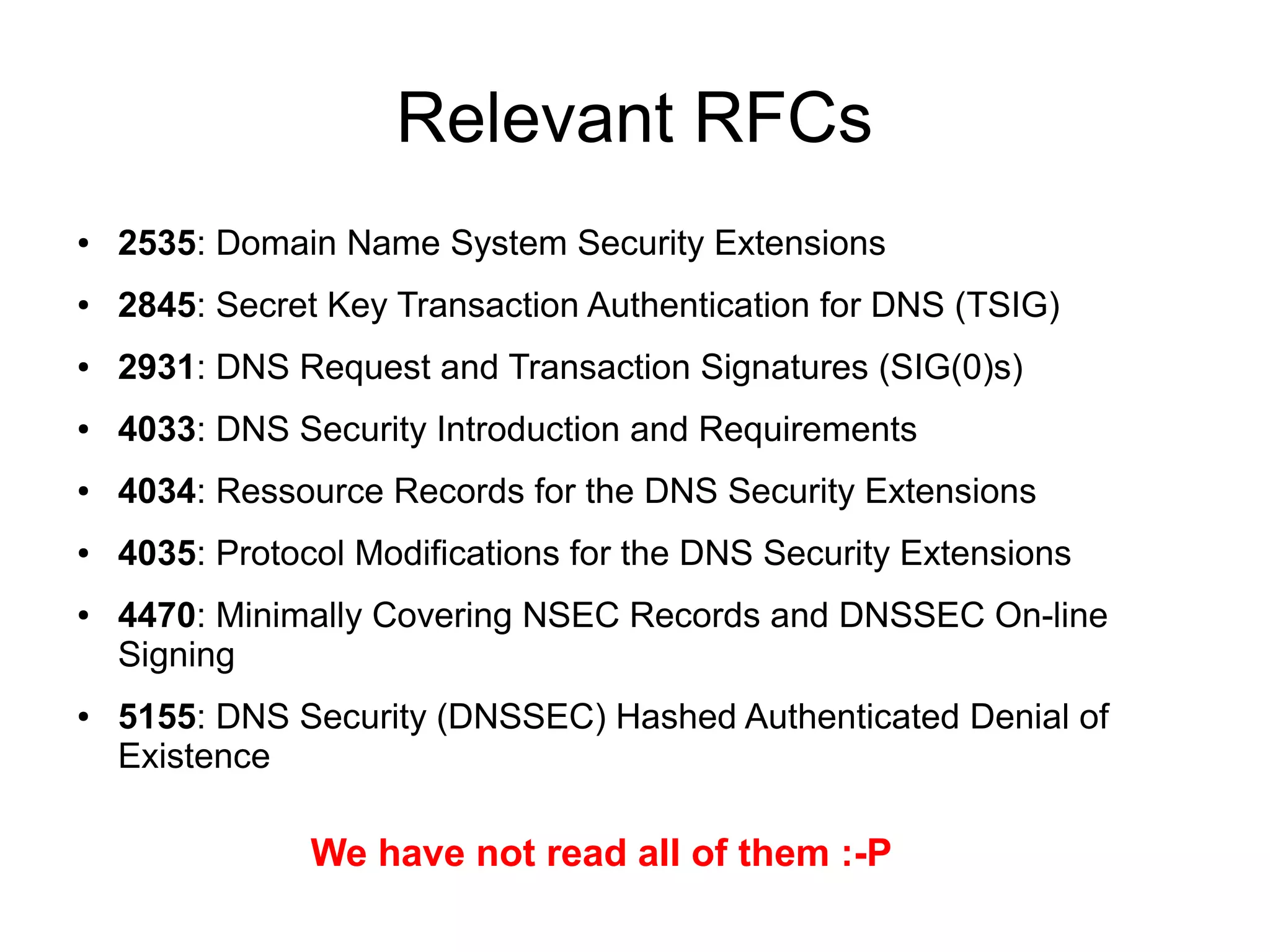 Relevant RFCs
●   2535: Domain Name System Security Extensions
●   2845: Secret Key Transaction Authentication for DNS (TSIG)
●   2931: DNS Request and Transaction Signatures (SIG(0)s)
●   4033: DNS Security Introduction and Requirements
●   4034: Ressource Records for the DNS Security Extensions
●   4035: Protocol Modifications for the DNS Security Extensions
●   4470: Minimally Covering NSEC Records and DNSSEC On-line
    Signing
●   5155: DNS Security (DNSSEC) Hashed Authenticated Denial of
    Existence

                We have not read all of them :-P
 