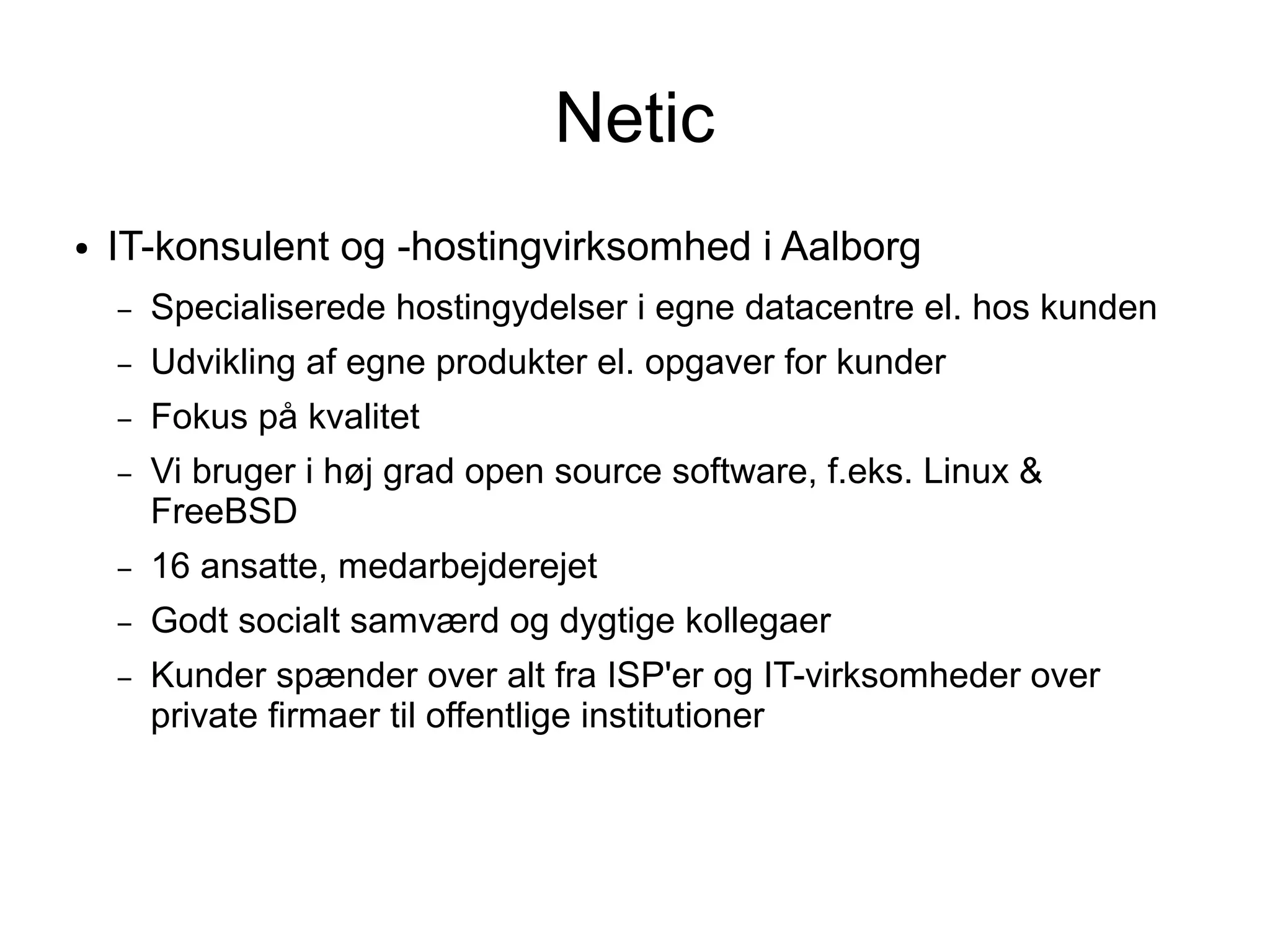 Netic
●   IT-konsulent og -hostingvirksomhed i Aalborg
    –   Specialiserede hostingydelser i egne datacentre el. hos kunden
    –   Udvikling af egne produkter el. opgaver for kunder
    –   Fokus på kvalitet
    –   Vi bruger i høj grad open source software, f.eks. Linux &
        FreeBSD
    –   16 ansatte, medarbejderejet
    –   Godt socialt samværd og dygtige kollegaer
    –   Kunder spænder over alt fra ISP'er og IT-virksomheder over
        private firmaer til offentlige institutioner
 