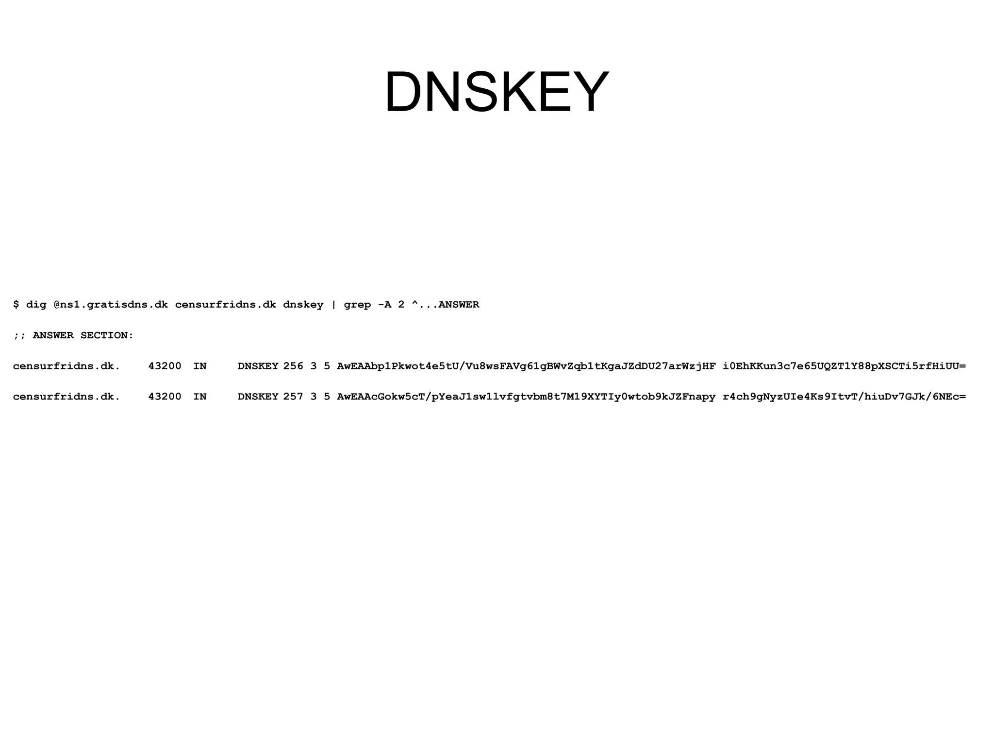 DNSKEY


$ dig @ns1.gratisdns.dk censurfridns.dk dnskey | grep -A 2 ^...ANSWER

;; ANSWER SECTION:

censurfridns.dk.     43200 IN    DNSKEY 256 3 5 AwEAAbp1Pkwot4e5tU/Vu8wsFAVg61gBWvZqb1tKgaJZdDU27arWzjHF i0EhKKun3c7e65UQZT1Y88pXSCTi5rfHiUU=

censurfridns.dk.     43200 IN    DNSKEY 257 3 5 AwEAAcGokw5cT/pYeaJ1sw1lvfgtvbm8t7M19XYTIy0wtob9kJZFnapy r4ch9gNyzUIe4Ks9ItvT/hiuDv7GJk/6NEc=
 