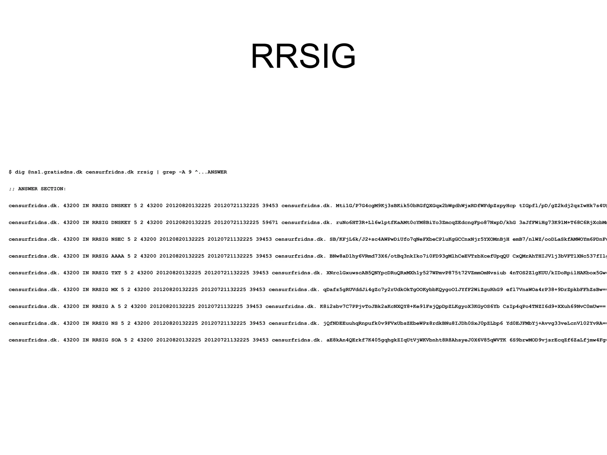 RRSIG


$ dig @ns1.gratisdns.dk censurfridns.dk rrsig | grep -A 9 ^...ANSWER


;; ANSWER SECTION:


censurfridns.dk. 43200 IN RRSIG DNSKEY 5 2 43200 20120820132225 20120721132225 39453 censurfridns.dk. Mti1G/P7G4cgM9Kj3sBKik50bRGfQXGqx2bWgdhWjxRDfWFdpZzpyHcp tIGpfl/pD/gZ2kdj2qzIwHk7s4UQ


censurfridns.dk. 43200 IN RRSIG DNSKEY 5 2 43200 20120820132225 20120721132225 59671 censurfridns.dk. ruNo6HT3R+Ll6wlptfKaAMt0cYM8BiYo3ZmcqZEdcngFpo87NxpD/khG 3aJfFWiHg73K91M+T68C6RjXcbMm


censurfridns.dk. 43200 IN RRSIG NSEC 5 2 43200 20120820132225 20120721132225 39453 censurfridns.dk. SB/KFjL6k/J2+sc4AWPwDiUfo7qNeFXbeCPluKgGCCnxNjr5YXOMnBjH emB7/nlWZ/ooDLaSkfAMWOYm6PDnFw


censurfridns.dk. 43200 IN RRSIG AAAA 5 2 43200 20120820132225 20120721132225 39453 censurfridns.dk. BNw8aD1hy6VRmd73X6/otBq3nkIko7i0FD93gMlhCeEVTzbXcefUpqQU CxQMrAhTHIJVlj3bVFTlXNc537fIlg


censurfridns.dk. 43200 IN RRSIG TXT 5 2 43200 20120820132225 20120721132225 39453 censurfridns.dk. XNrclGxuwscAB5QNYpcDRuQRxMXh1y527WPmvP875t72VZmmOmNvsiub 4nTOS2Z1gKUU/kIDoRpilHAKbox5Gw=


censurfridns.dk. 43200 IN RRSIG MX 5 2 43200 20120820132225 20120721132225 39453 censurfridns.dk. qDafz5gRUVddJi4gZc7y2rUdkOkTgOOKybbKQygoO1JYfF2WiZguRhG9 efl7VnaWOa4rP38+9DrZpkbFFhZsBw==


censurfridns.dk. 43200 IN RRSIG A 5 2 43200 20120820132225 20120721132225 39453 censurfridns.dk. K8i2sbv7C7PPjvToJBk2aKcNXQY8+Ke91FsjQpDpZLKgyoX3KGyOS6Yb CsIp4qPo4TNZI6d9+XXuh69NvC0mUw==


censurfridns.dk. 43200 IN RRSIG NS 5 2 43200 20120820132225 20120721132225 39453 censurfridns.dk. jQfNDEEuuhqRnpufk0v9FVxUbsZEbeWPz8rdkBNu8IJDh0SxJ0pZLbp6 Yd0EJFMbYj+Avvg33veLcnVl02YvRA==


censurfridns.dk. 43200 IN RRSIG SOA 5 2 43200 20120820132225 20120721132225 39453 censurfridns.dk. aE8kAn4QErkf7K405gqhgkZIqUtVjWKVbnht8R8AhsyeJ0X6V85qWVTK 6S9brwMOD9vjsrEcqZf6ZaLfjmw4Fg=
 