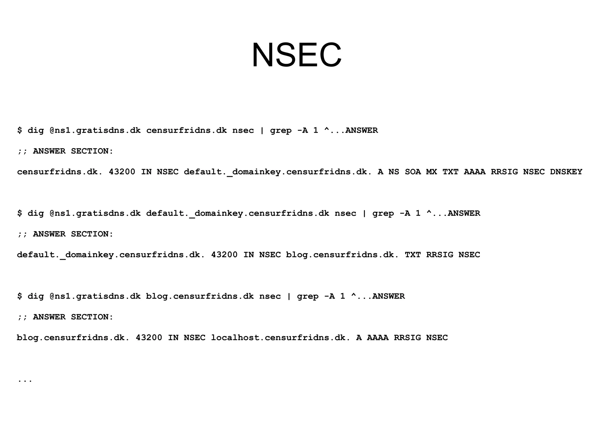 NSEC

$ dig @ns1.gratisdns.dk censurfridns.dk nsec | grep -A 1 ^...ANSWER

;; ANSWER SECTION:

censurfridns.dk. 43200 IN NSEC default._domainkey.censurfridns.dk. A NS SOA MX TXT AAAA RRSIG NSEC DNSKEY



$ dig @ns1.gratisdns.dk default._domainkey.censurfridns.dk nsec | grep -A 1 ^...ANSWER

;; ANSWER SECTION:

default._domainkey.censurfridns.dk. 43200 IN NSEC blog.censurfridns.dk. TXT RRSIG NSEC



$ dig @ns1.gratisdns.dk blog.censurfridns.dk nsec | grep -A 1 ^...ANSWER

;; ANSWER SECTION:

blog.censurfridns.dk. 43200 IN NSEC localhost.censurfridns.dk. A AAAA RRSIG NSEC



...
 