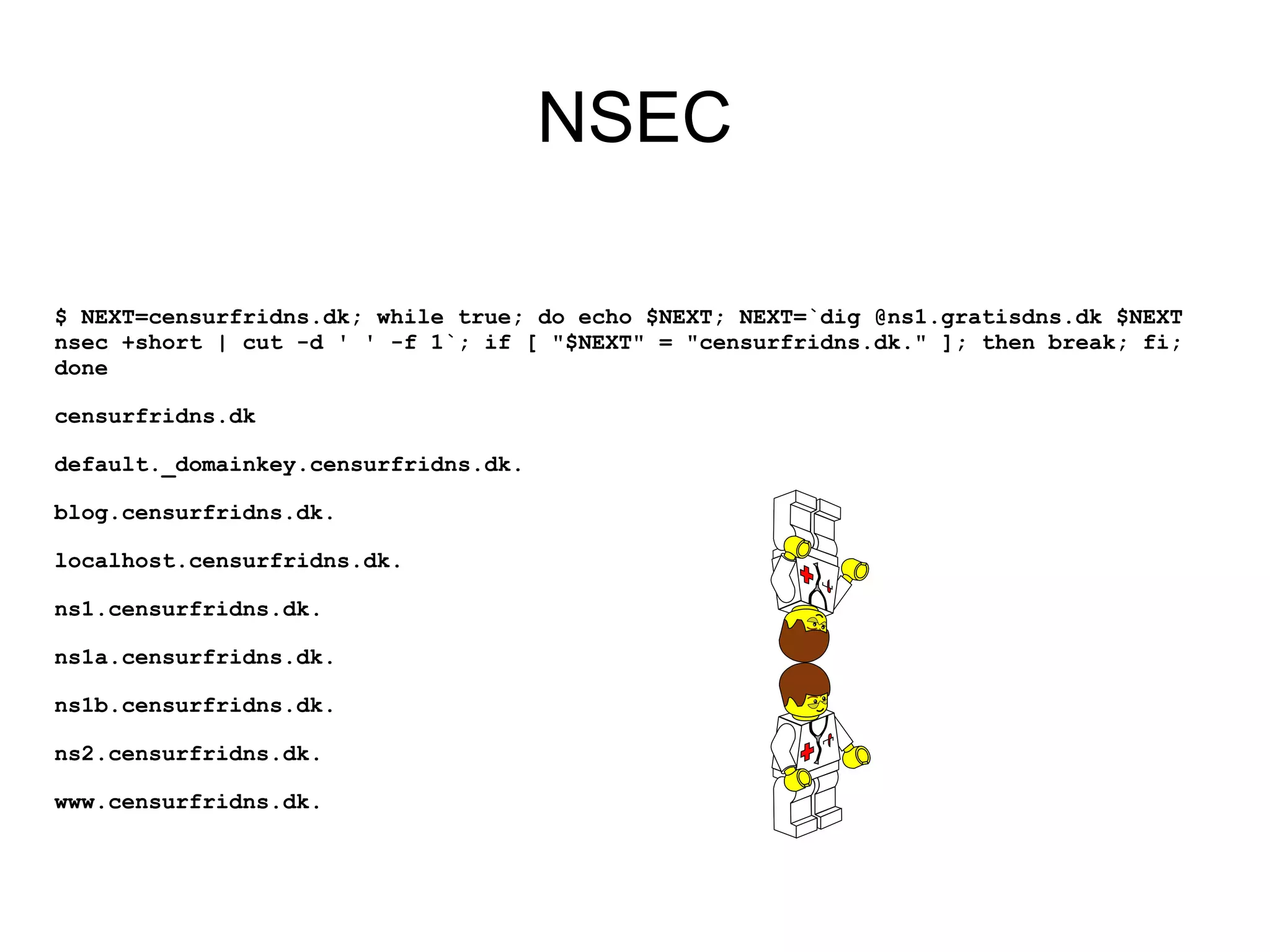 NSEC

$ NEXT=censurfridns.dk; while true; do echo $NEXT; NEXT=`dig @ns1.gratisdns.dk $NEXT
nsec +short | cut -d ' ' -f 1`; if [ "$NEXT" = "censurfridns.dk." ]; then break; fi;
done

censurfridns.dk

default._domainkey.censurfridns.dk.

blog.censurfridns.dk.

localhost.censurfridns.dk.

ns1.censurfridns.dk.

ns1a.censurfridns.dk.

ns1b.censurfridns.dk.

ns2.censurfridns.dk.

www.censurfridns.dk.
 