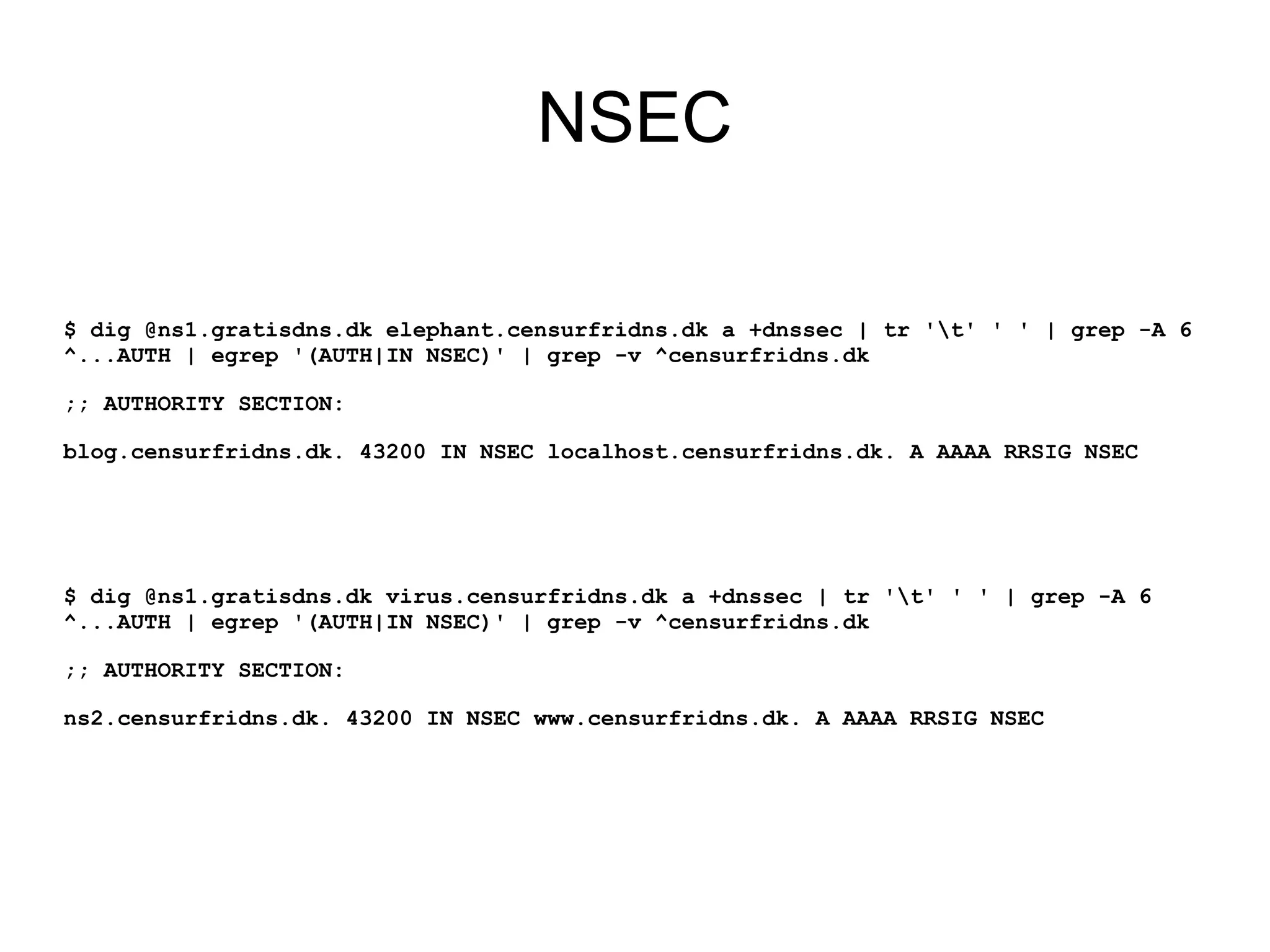 NSEC

$ dig @ns1.gratisdns.dk elephant.censurfridns.dk a +dnssec | tr 't' ' ' | grep -A 6
^...AUTH | egrep '(AUTH|IN NSEC)' | grep -v ^censurfridns.dk

;; AUTHORITY SECTION:

blog.censurfridns.dk. 43200 IN NSEC localhost.censurfridns.dk. A AAAA RRSIG NSEC




$ dig @ns1.gratisdns.dk virus.censurfridns.dk a +dnssec | tr 't' ' ' | grep -A 6
^...AUTH | egrep '(AUTH|IN NSEC)' | grep -v ^censurfridns.dk

;; AUTHORITY SECTION:

ns2.censurfridns.dk. 43200 IN NSEC www.censurfridns.dk. A AAAA RRSIG NSEC
 