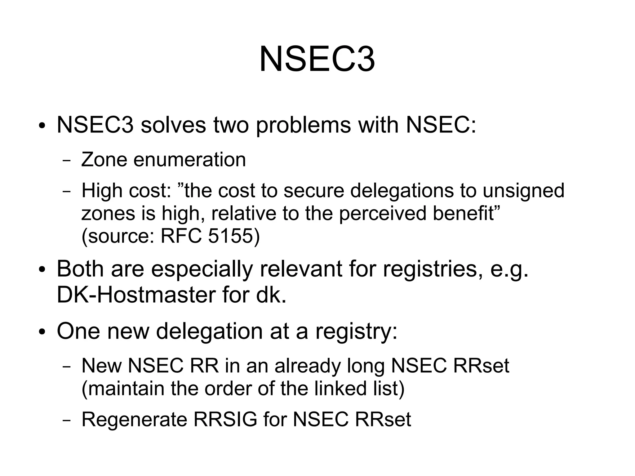 NSEC3
●   NSEC3 solves two problems with NSEC:
    –   Zone enumeration
    –   High cost: ”the cost to secure delegations to unsigned
        zones is high, relative to the perceived benefit”
        (source: RFC 5155)
●   Both are especially relevant for registries, e.g.
    DK-Hostmaster for dk.
●   One new delegation at a registry:
    –   New NSEC RR in an already long NSEC RRset
        (maintain the order of the linked list)
    –   Regenerate RRSIG for NSEC RRset
 