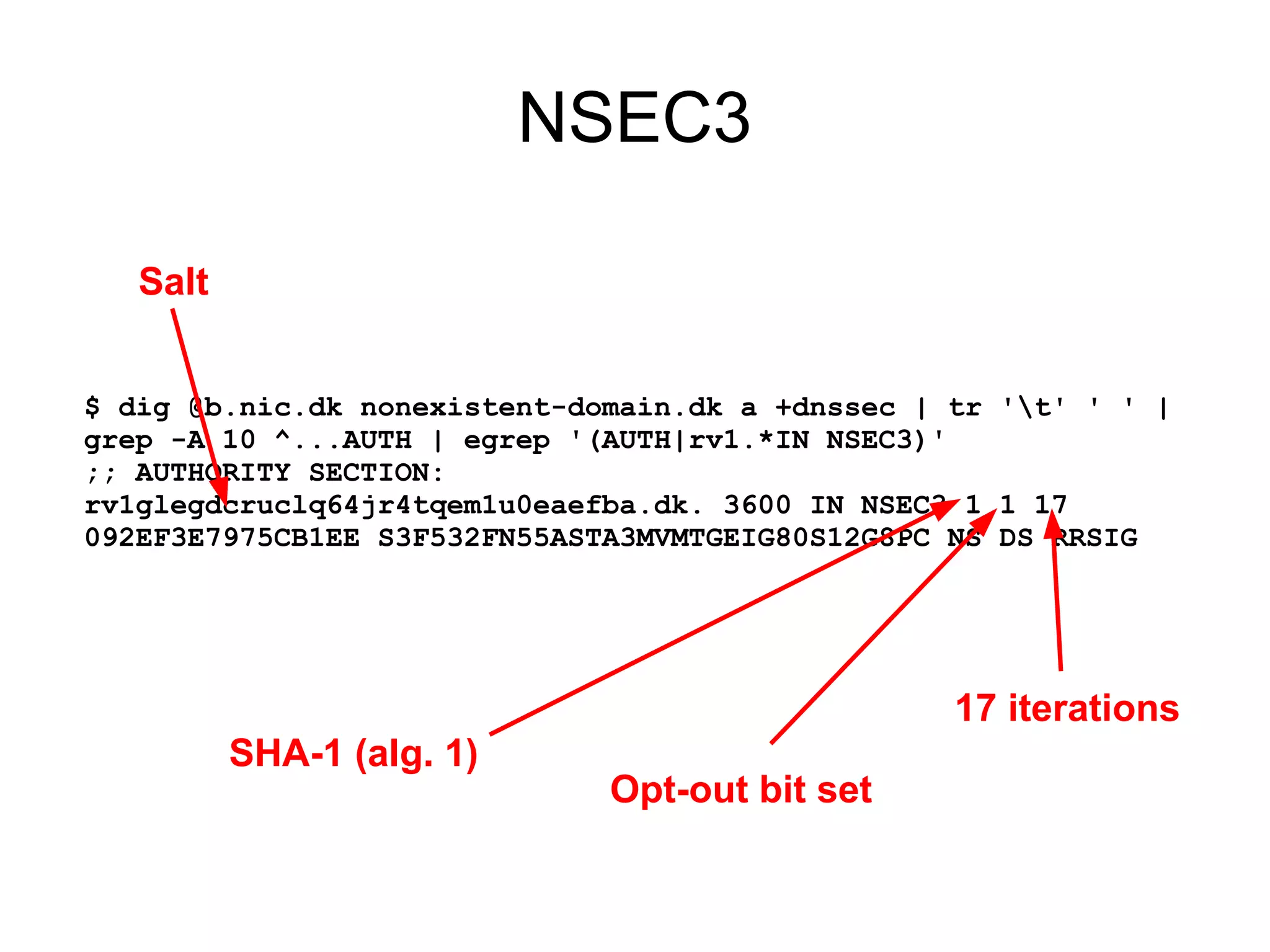 NSEC3

   Salt


$ dig @b.nic.dk nonexistent-domain.dk a +dnssec | tr 't' ' ' |
grep -A 10 ^...AUTH | egrep '(AUTH|rv1.*IN NSEC3)'
;; AUTHORITY SECTION:
rv1glegdcruclq64jr4tqem1u0eaefba.dk. 3600 IN NSEC3 1 1 17
092EF3E7975CB1EE S3F532FN55ASTA3MVMTGEIG80S12G8PC NS DS RRSIG




                                                  17 iterations
          SHA-1 (alg. 1)
                              Opt-out bit set
 