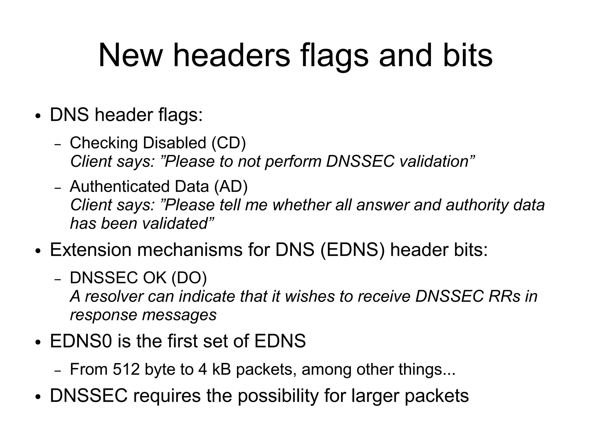 New headers flags and bits
●   DNS header flags:
    –   Checking Disabled (CD)
        Client says: ”Please to not perform DNSSEC validation”
    –   Authenticated Data (AD)
        Client says: ”Please tell me whether all answer and authority data
        has been validated”
●   Extension mechanisms for DNS (EDNS) header bits:
    –   DNSSEC OK (DO)
        A resolver can indicate that it wishes to receive DNSSEC RRs in
        response messages
●   EDNS0 is the first set of EDNS
    –   From 512 byte to 4 kB packets, among other things...
●   DNSSEC requires the possibility for larger packets
 