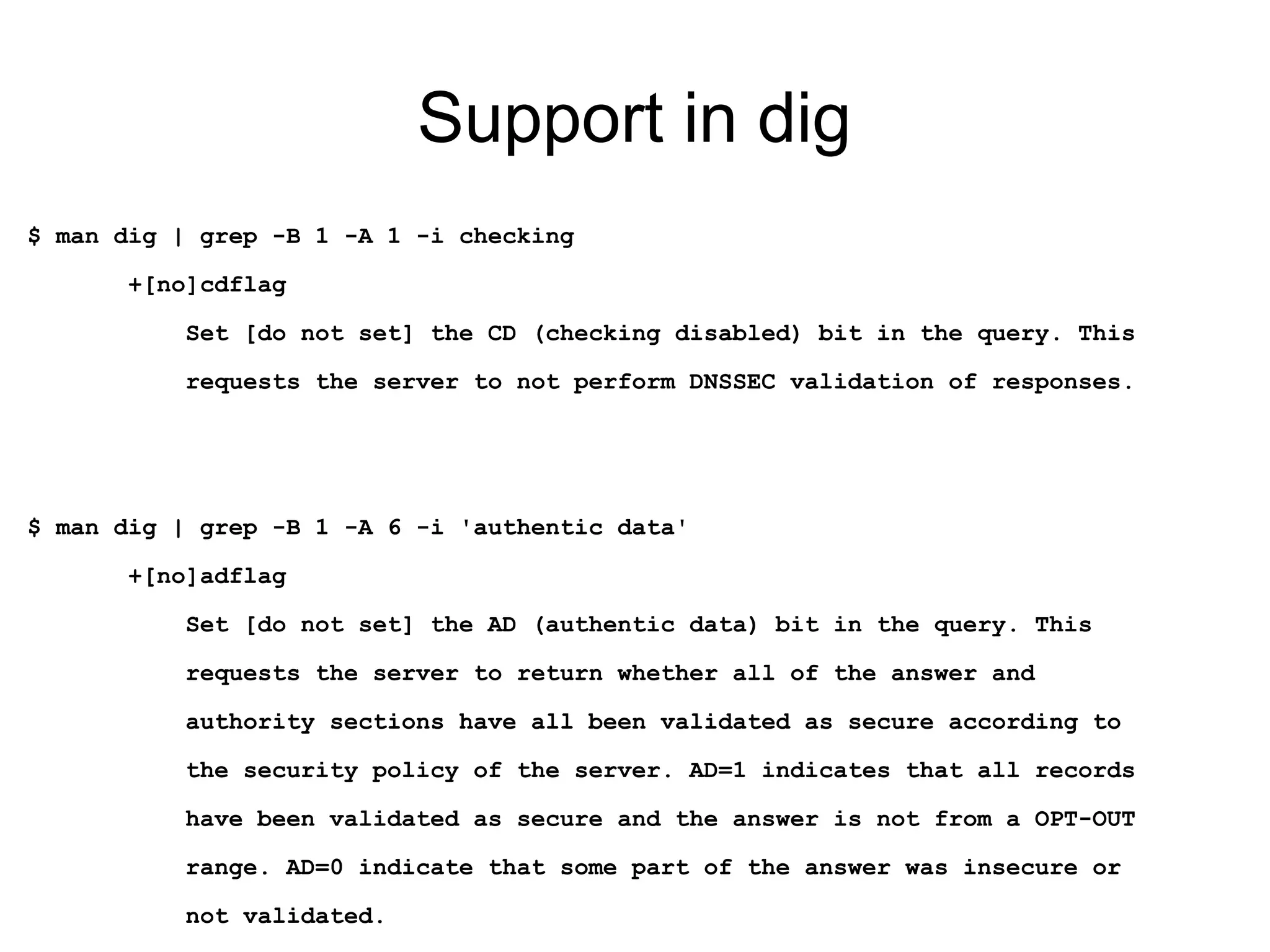 Support in dig
$ man dig | grep -B 1 -A 1 -i checking

       +[no]cdflag

           Set [do not set] the CD (checking disabled) bit in the query. This

           requests the server to not perform DNSSEC validation of responses.




$ man dig | grep -B 1 -A 6 -i 'authentic data'

       +[no]adflag

           Set [do not set] the AD (authentic data) bit in the query. This

           requests the server to return whether all of the answer and

           authority sections have all been validated as secure according to

           the security policy of the server. AD=1 indicates that all records

           have been validated as secure and the answer is not from a OPT-OUT

           range. AD=0 indicate that some part of the answer was insecure or

           not validated.
 