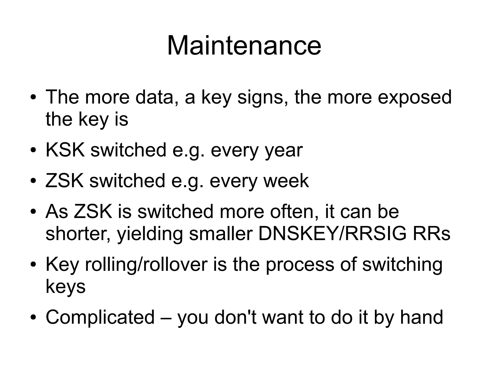 Maintenance
●   The more data, a key signs, the more exposed
    the key is
●   KSK switched e.g. every year
●   ZSK switched e.g. every week
●   As ZSK is switched more often, it can be
    shorter, yielding smaller DNSKEY/RRSIG RRs
●   Key rolling/rollover is the process of switching
    keys
●   Complicated – you don't want to do it by hand
 
