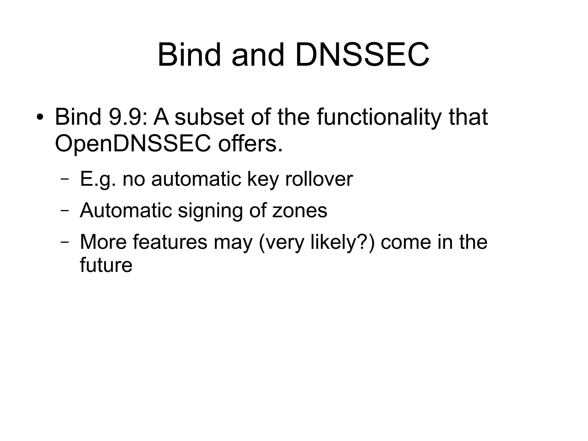 Bind and DNSSEC
●   Bind 9.9: A subset of the functionality that
    OpenDNSSEC offers.
    –   E.g. no automatic key rollover
    –   Automatic signing of zones
    –   More features may (very likely?) come in the
        future
 