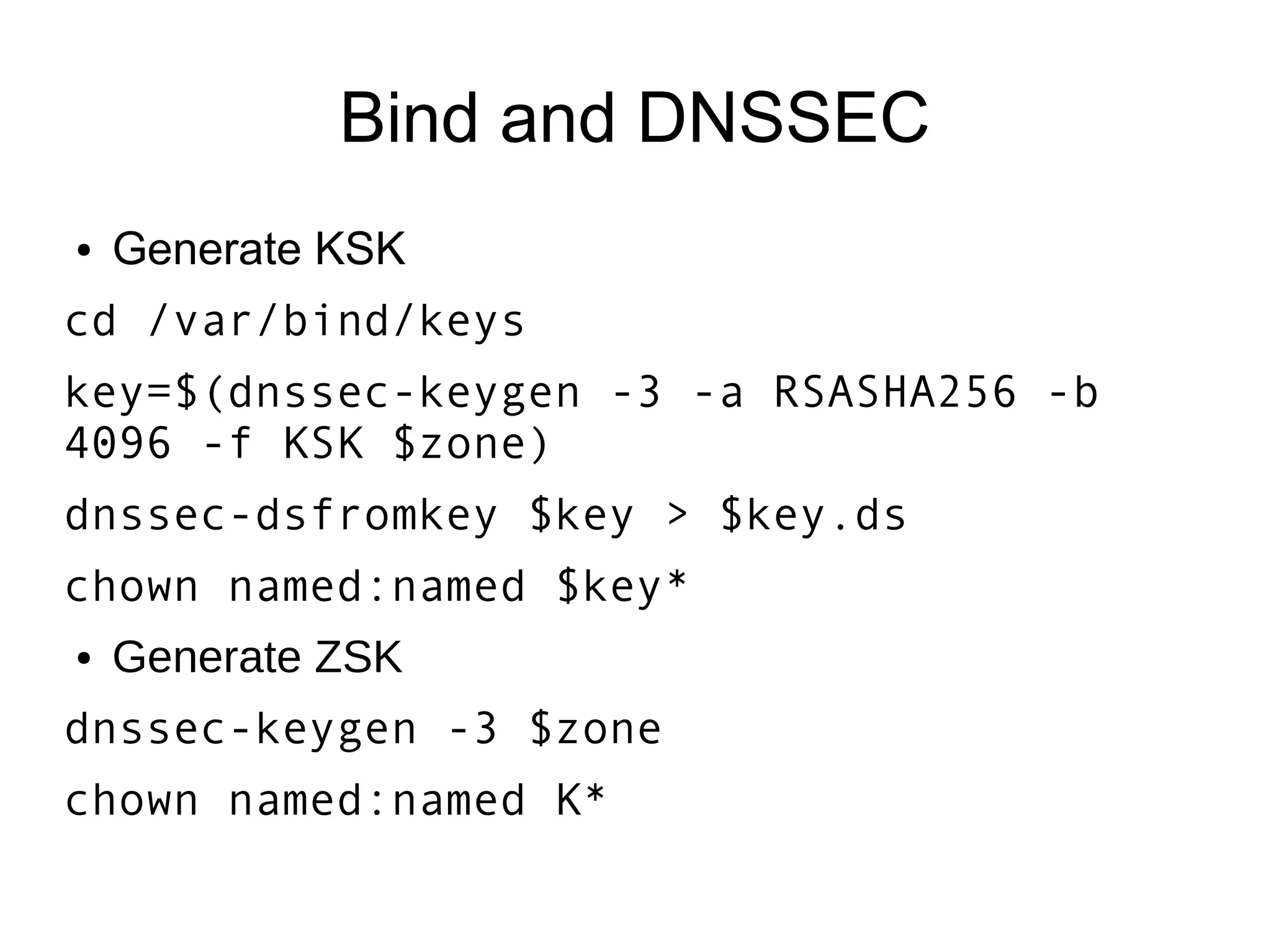 Bind and DNSSEC
●   Generate KSK
cd /var/bind/keys
key=$(dnssec-keygen -3 -a RSASHA256 -b
4096 -f KSK $zone)
dnssec-dsfromkey $key > $key.ds
chown named:named $key*
●   Generate ZSK
dnssec-keygen -3 $zone
chown named:named K*
 