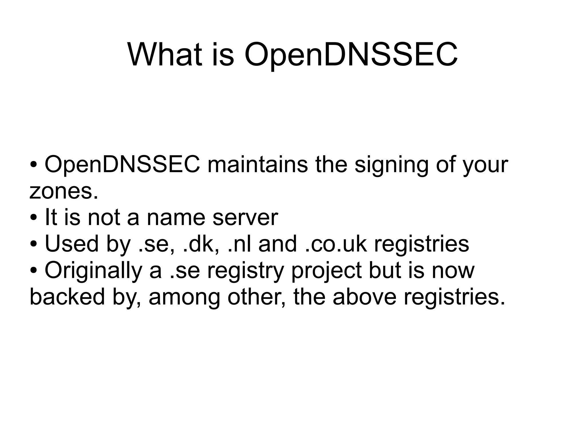What is OpenDNSSEC


● OpenDNSSEC maintains the signing of your
zones.
● It is not a name server

● Used by .se, .dk, .nl and .co.uk registries

● Originally a .se registry project but is now

backed by, among other, the above registries.
 