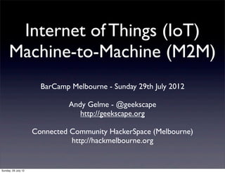 Internet of Things (IoT)
     Machine-to-Machine (M2M)
                       BarCamp Melbourne - Sunday 29th July 2012

                               Andy Gelme - @geekscape
                                  http://geekscape.org

                     Connected Community HackerSpace (Melbourne)
                               http://hackmelbourne.org


Sunday, 29 July 12
 