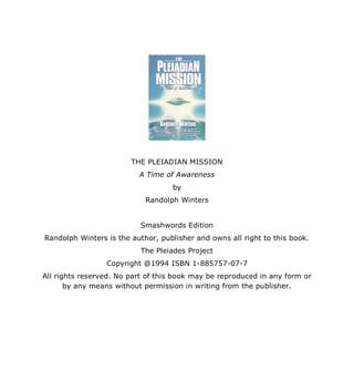 THE PLEIADIAN MISSION
                          A Time of Awareness
                                   by
                            Randolph Winters


                          Smashwords Edition
Randolph Winters is the author, publisher and owns all right to this book.
                           The Pleiades Project
                 Copyright @1994 ISBN 1-885757-07-7
All rights reserved. No part of this book may be reproduced in any form or
       by any means without permission in writing from the publisher.
 