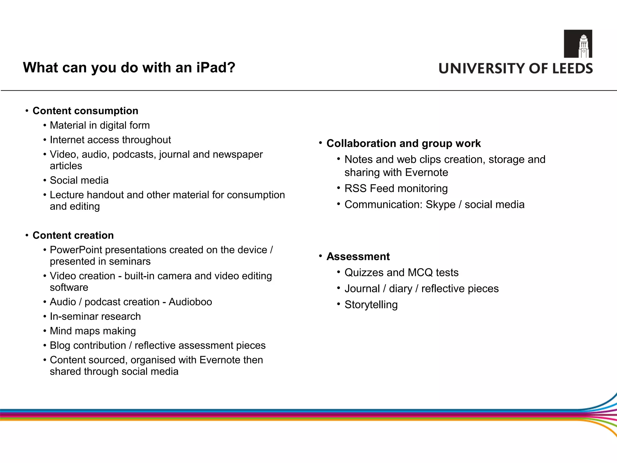 What can you do with an iPad?

• Content consumption
   • Material in digital form
   • Internet access throughout                           • Collaboration and group work
   • Video, audio, podcasts, journal and newspaper           • Notes and web clips creation, storage and
     articles
                                                               sharing with Evernote
   • Social media
                                                             • RSS Feed monitoring
   • Lecture handout and other material for consumption
     and editing                                             • Communication: Skype / social media

• Content creation
   • PowerPoint presentations created on the device /
     presented in seminars
                                                          • Assessment
   • Video creation - built-in camera and video editing      • Quizzes and MCQ tests
     software                                                • Journal / diary / reflective pieces
   • Audio / podcast creation - Audioboo                     • Storytelling
   • In-seminar research
   • Mind maps making
   • Blog contribution / reflective assessment pieces
   • Content sourced, organised with Evernote then
     shared through social media
 